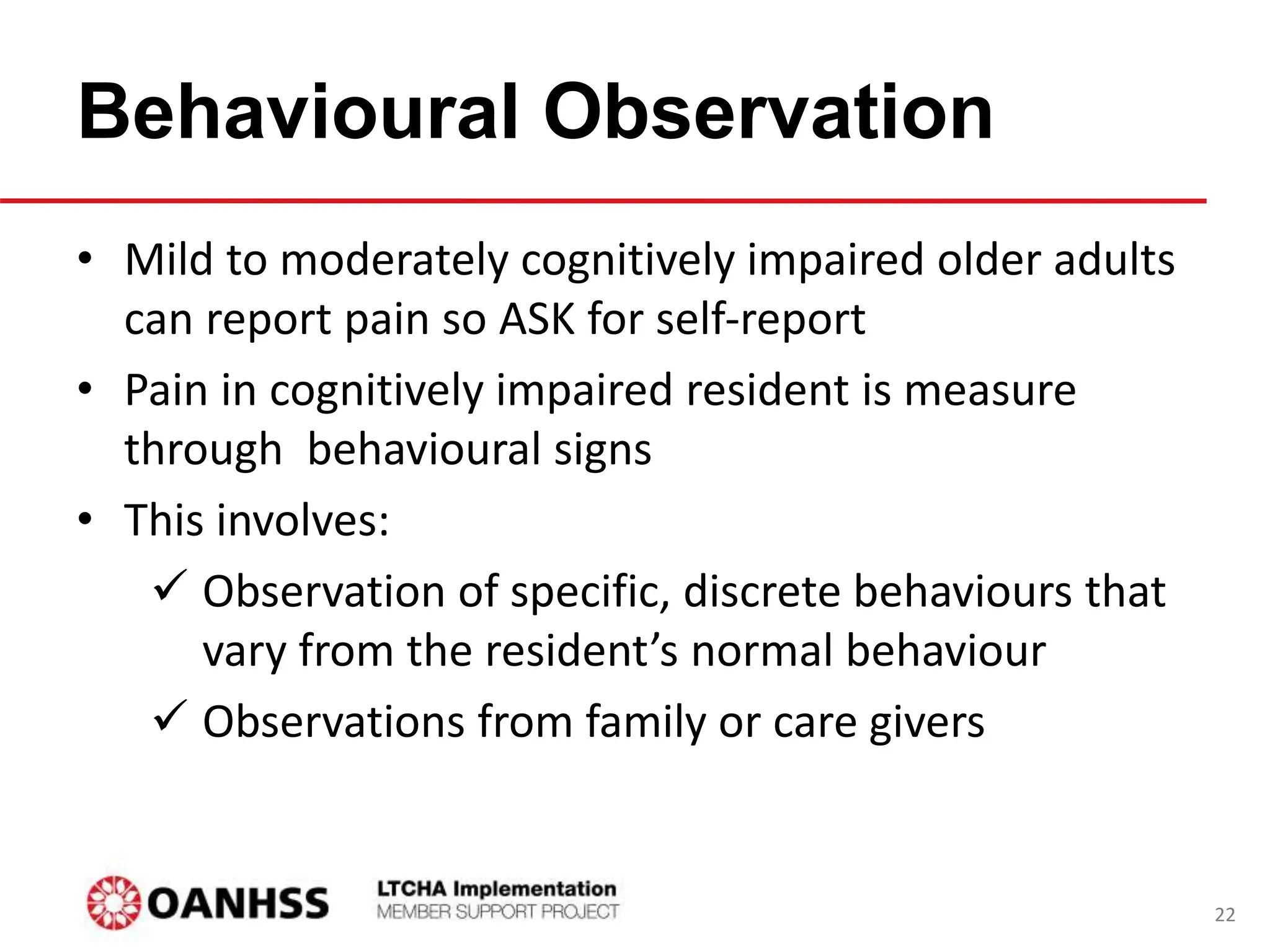 Behavioural Observation
• Mild to moderately cognitively impaired older adults
can report pain so ASK for self-report
• Pain in cognitively impaired resident is measure
through behavioural signs
• This involves:
 Observation of specific, discrete behaviours that
vary from the resident’s normal behaviour
 Observations from family or care givers
22
 
