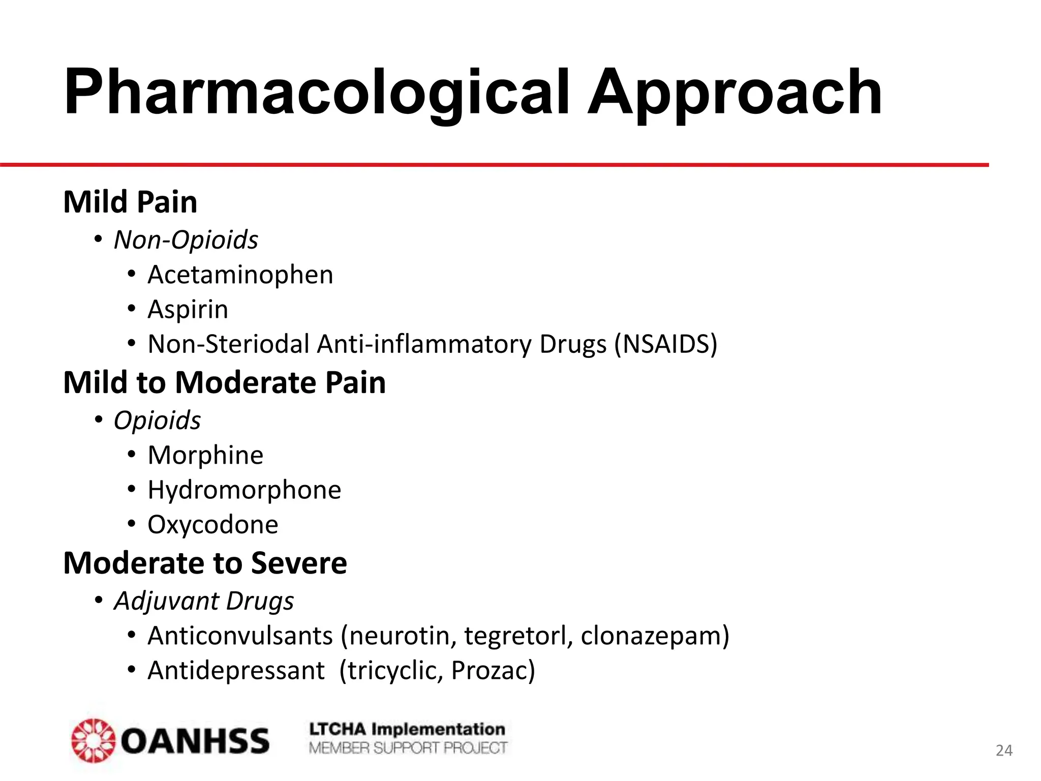 Pharmacological Approach
Mild Pain
• Non-Opioids
• Acetaminophen
• Aspirin
• Non-Steriodal Anti-inflammatory Drugs (NSAIDS)
Mild to Moderate Pain
• Opioids
• Morphine
• Hydromorphone
• Oxycodone
Moderate to Severe
• Adjuvant Drugs
• Anticonvulsants (neurotin, tegretorl, clonazepam)
• Antidepressant (tricyclic, Prozac)
24
 