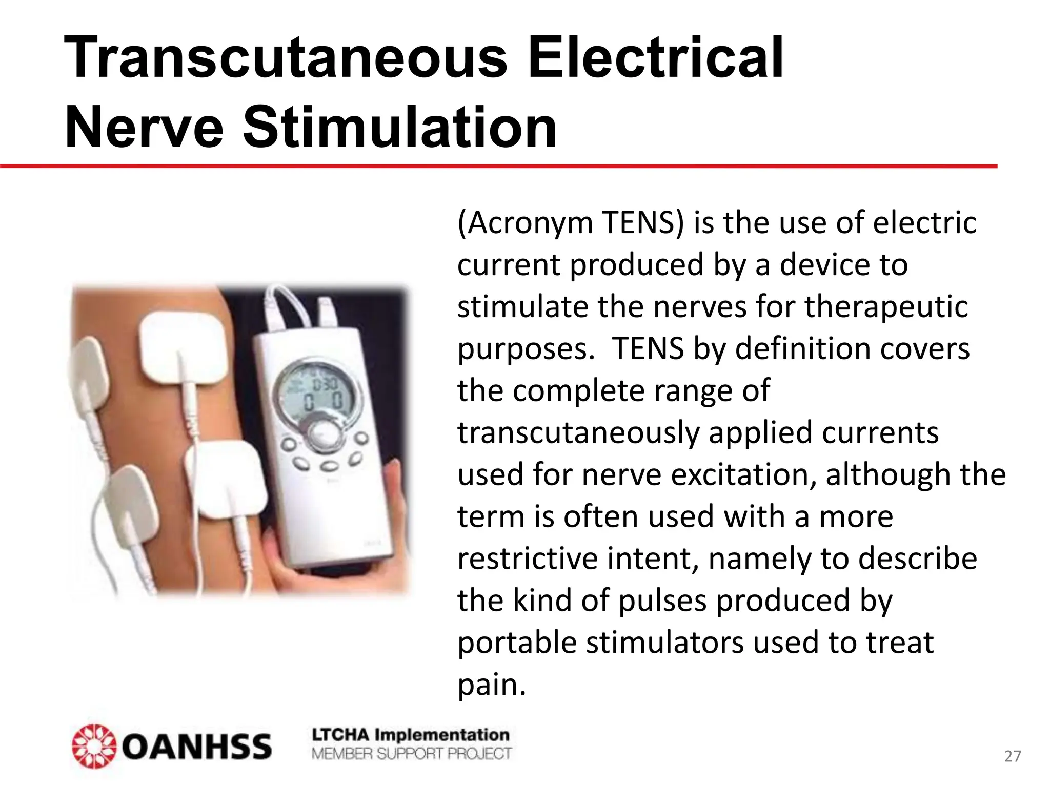 Transcutaneous Electrical
Nerve Stimulation
(Acronym TENS) is the use of electric
current produced by a device to
stimulate the nerves for therapeutic
purposes. TENS by definition covers
the complete range of
transcutaneously applied currents
used for nerve excitation, although the
term is often used with a more
restrictive intent, namely to describe
the kind of pulses produced by
portable stimulators used to treat
pain.
27
 