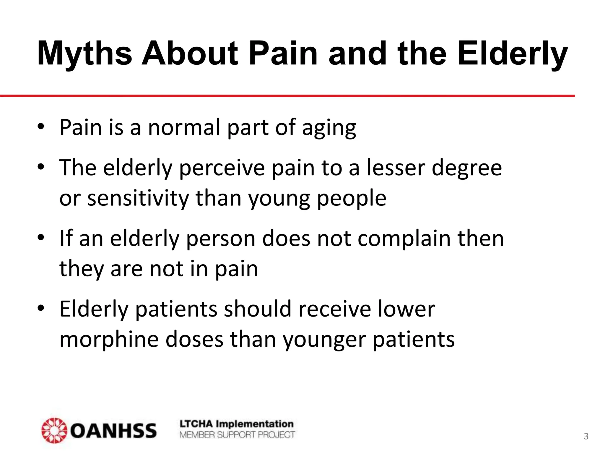 Myths About Pain and the Elderly
• Pain is a normal part of aging
• The elderly perceive pain to a lesser degree
or sensitivity than young people
• If an elderly person does not complain then
they are not in pain
• Elderly patients should receive lower
morphine doses than younger patients
3
 