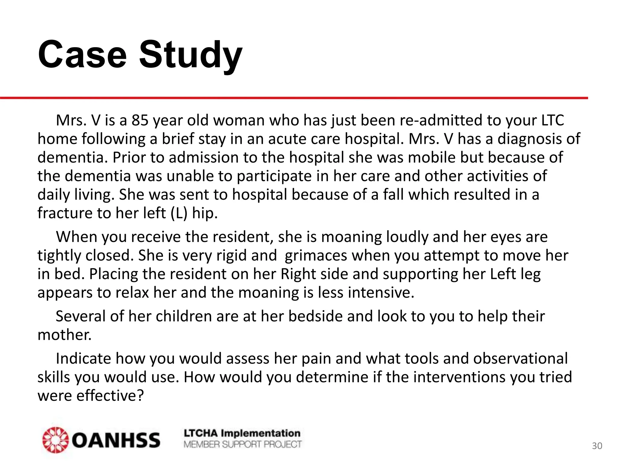 Case Study
Mrs. V is a 85 year old woman who has just been re-admitted to your LTC
home following a brief stay in an acute care hospital. Mrs. V has a diagnosis of
dementia. Prior to admission to the hospital she was mobile but because of
the dementia was unable to participate in her care and other activities of
daily living. She was sent to hospital because of a fall which resulted in a
fracture to her left (L) hip.
When you receive the resident, she is moaning loudly and her eyes are
tightly closed. She is very rigid and grimaces when you attempt to move her
in bed. Placing the resident on her Right side and supporting her Left leg
appears to relax her and the moaning is less intensive.
Several of her children are at her bedside and look to you to help their
mother.
Indicate how you would assess her pain and what tools and observational
skills you would use. How would you determine if the interventions you tried
were effective?
30
 