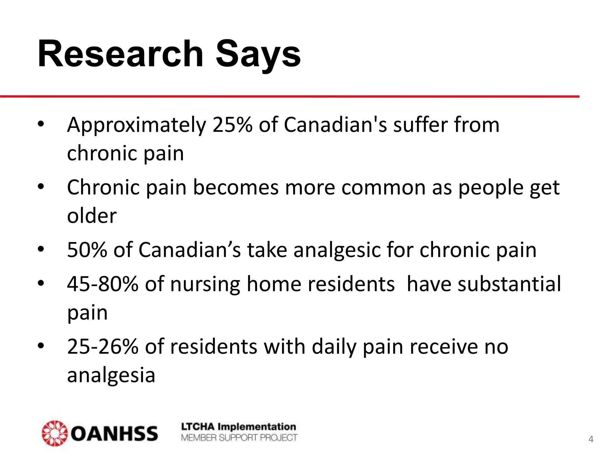 Research Says
• Approximately 25% of Canadian's suffer from
chronic pain
• Chronic pain becomes more common as people get
older
• 50% of Canadian’s take analgesic for chronic pain
• 45-80% of nursing home residents have substantial
pain
• 25-26% of residents with daily pain receive no
analgesia
4
 