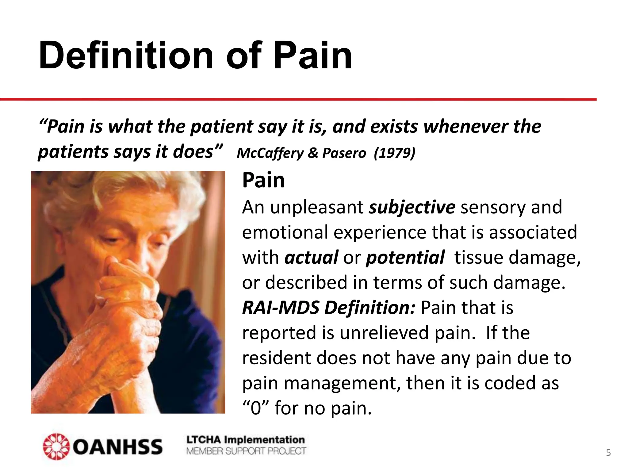 Definition of Pain
“Pain is what the patient say it is, and exists whenever the
patients says it does” McCaffery & Pasero (1979)
Pain
An unpleasant subjective sensory and
emotional experience that is associated
with actual or potential tissue damage,
or described in terms of such damage.
RAI-MDS Definition: Pain that is
reported is unrelieved pain. If the
resident does not have any pain due to
pain management, then it is coded as
“0” for no pain.
5
 