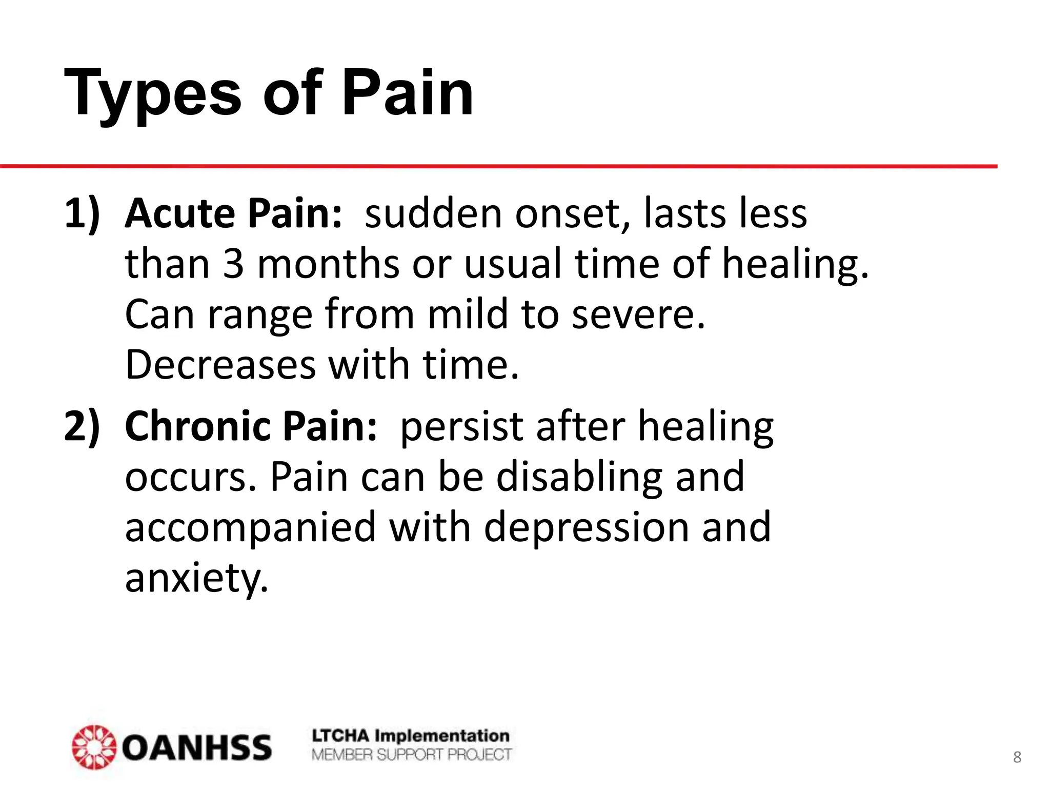 Types of Pain
1) Acute Pain: sudden onset, lasts less
than 3 months or usual time of healing.
Can range from mild to severe.
Decreases with time.
2) Chronic Pain: persist after healing
occurs. Pain can be disabling and
accompanied with depression and
anxiety.
8
 