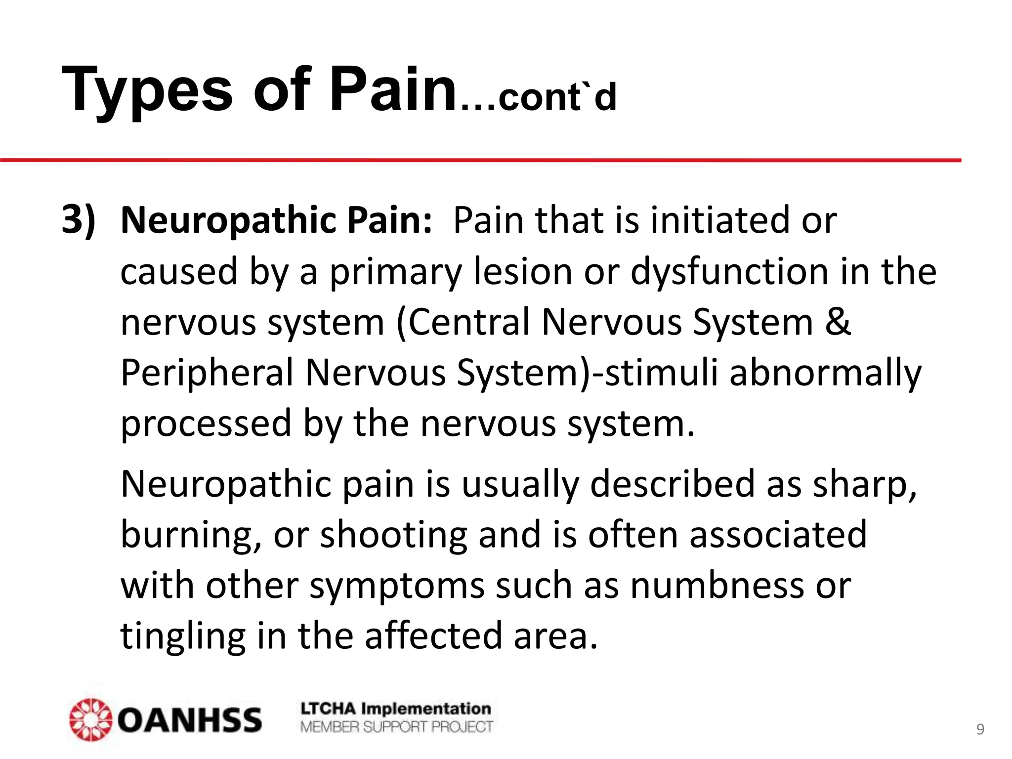 3) Neuropathic Pain: Pain that is initiated or
caused by a primary lesion or dysfunction in the
nervous system (Central Nervous System &
Peripheral Nervous System)-stimuli abnormally
processed by the nervous system.
Neuropathic pain is usually described as sharp,
burning, or shooting and is often associated
with other symptoms such as numbness or
tingling in the affected area.
Types of Pain…cont`d
9
 