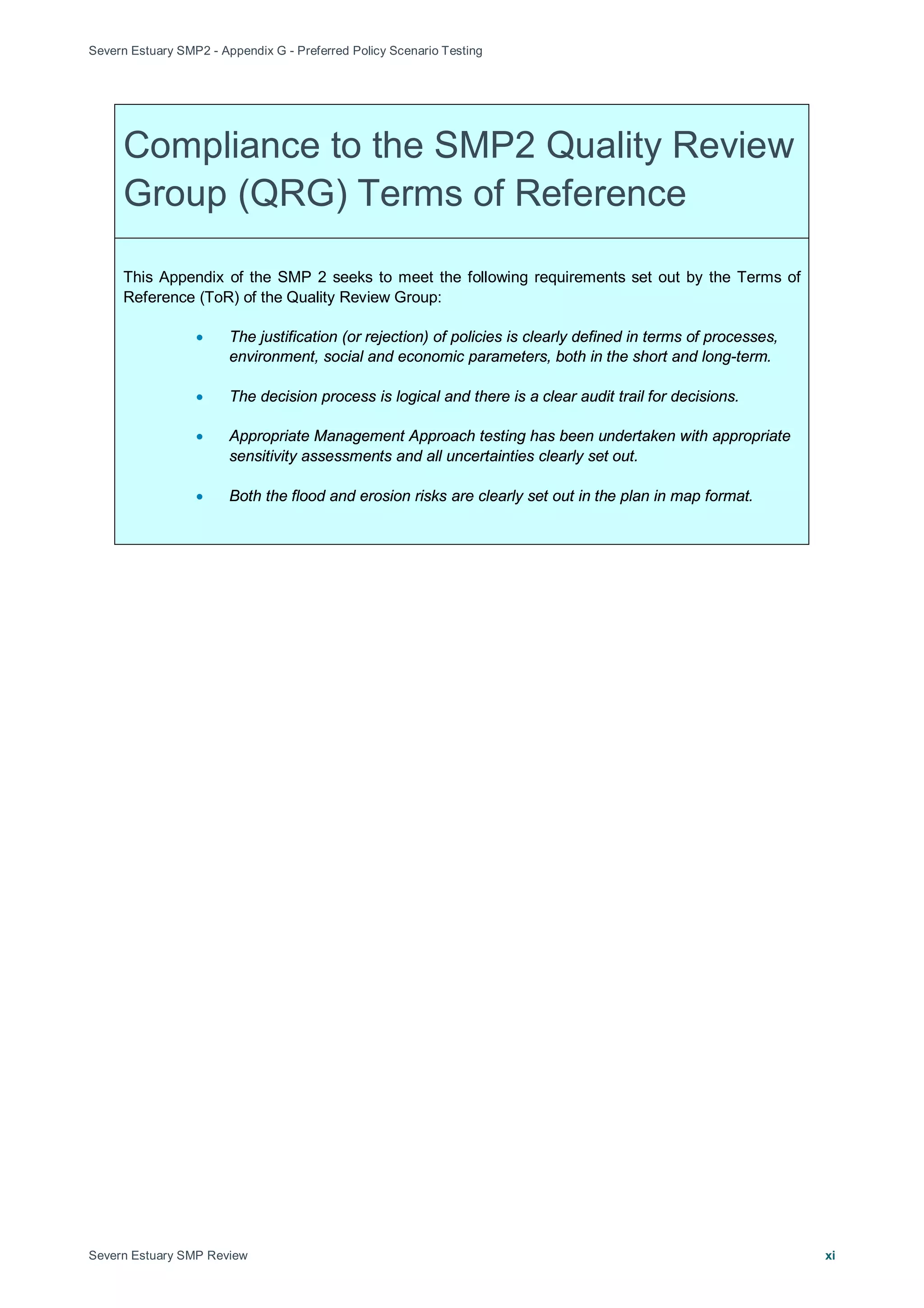 Severn Estuary SMP2 - Appendix G - Preferred Policy Scenario Testing
Severn Estuary SMP Review xi
Compliance to the SMP2 Quality Review
Group (QRG) Terms of Reference
This Appendix of the SMP 2 seeks to meet the following requirements set out by the Terms of
Reference (ToR) of the Quality Review Group:
• The justification (or rejection) of policies is clearly defined in terms of processes,
environment, social and economic parameters, both in the short and long-term.
• The decision process is logical and there is a clear audit trail for decisions.
• Appropriate Management Approach testing has been undertaken with appropriate
sensitivity assessments and all uncertainties clearly set out.
• Both the flood and erosion risks are clearly set out in the plan in map format.
 