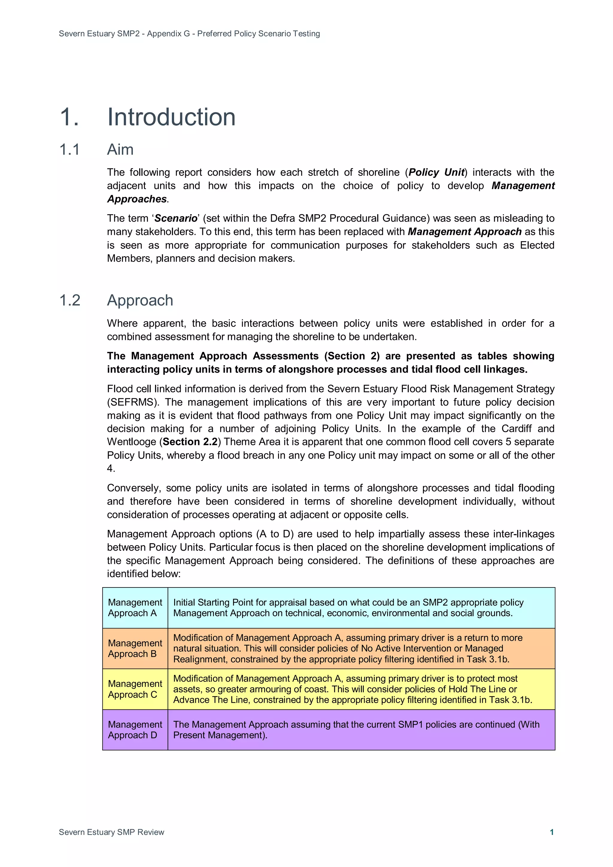 Severn Estuary SMP2 - Appendix G - Preferred Policy Scenario Testing
Severn Estuary SMP Review 1
1. Introduction
1.1 Aim
The following report considers how each stretch of shoreline (Policy Unit) interacts with the
adjacent units and how this impacts on the choice of policy to develop Management
Approaches.
The term ‘Scenario’ (set within the Defra SMP2 Procedural Guidance) was seen as misleading to
many stakeholders. To this end, this term has been replaced with Management Approach as this
is seen as more appropriate for communication purposes for stakeholders such as Elected
Members, planners and decision makers.
1.2 Approach
Where apparent, the basic interactions between policy units were established in order for a
combined assessment for managing the shoreline to be undertaken.
The Management Approach Assessments (Section 2) are presented as tables showing
interacting policy units in terms of alongshore processes and tidal flood cell linkages.
Flood cell linked information is derived from the Severn Estuary Flood Risk Management Strategy
(SEFRMS). The management implications of this are very important to future policy decision
making as it is evident that flood pathways from one Policy Unit may impact significantly on the
decision making for a number of adjoining Policy Units. In the example of the Cardiff and
Wentlooge (Section 2.2) Theme Area it is apparent that one common flood cell covers 5 separate
Policy Units, whereby a flood breach in any one Policy unit may impact on some or all of the other
4.
Conversely, some policy units are isolated in terms of alongshore processes and tidal flooding
and therefore have been considered in terms of shoreline development individually, without
consideration of processes operating at adjacent or opposite cells.
Management Approach options (A to D) are used to help impartially assess these inter-linkages
between Policy Units. Particular focus is then placed on the shoreline development implications of
the specific Management Approach being considered. The definitions of these approaches are
identified below:
Management
Approach A
Initial Starting Point for appraisal based on what could be an SMP2 appropriate policy
Management Approach on technical, economic, environmental and social grounds.
Management
Approach B
Modification of Management Approach A, assuming primary driver is a return to more
natural situation. This will consider policies of No Active Intervention or Managed
Realignment, constrained by the appropriate policy filtering identified in Task 3.1b.
Management
Approach C
Modification of Management Approach A, assuming primary driver is to protect most
assets, so greater armouring of coast. This will consider policies of Hold The Line or
Advance The Line, constrained by the appropriate policy filtering identified in Task 3.1b.
Management
Approach D
The Management Approach assuming that the current SMP1 policies are continued (With
Present Management).
 