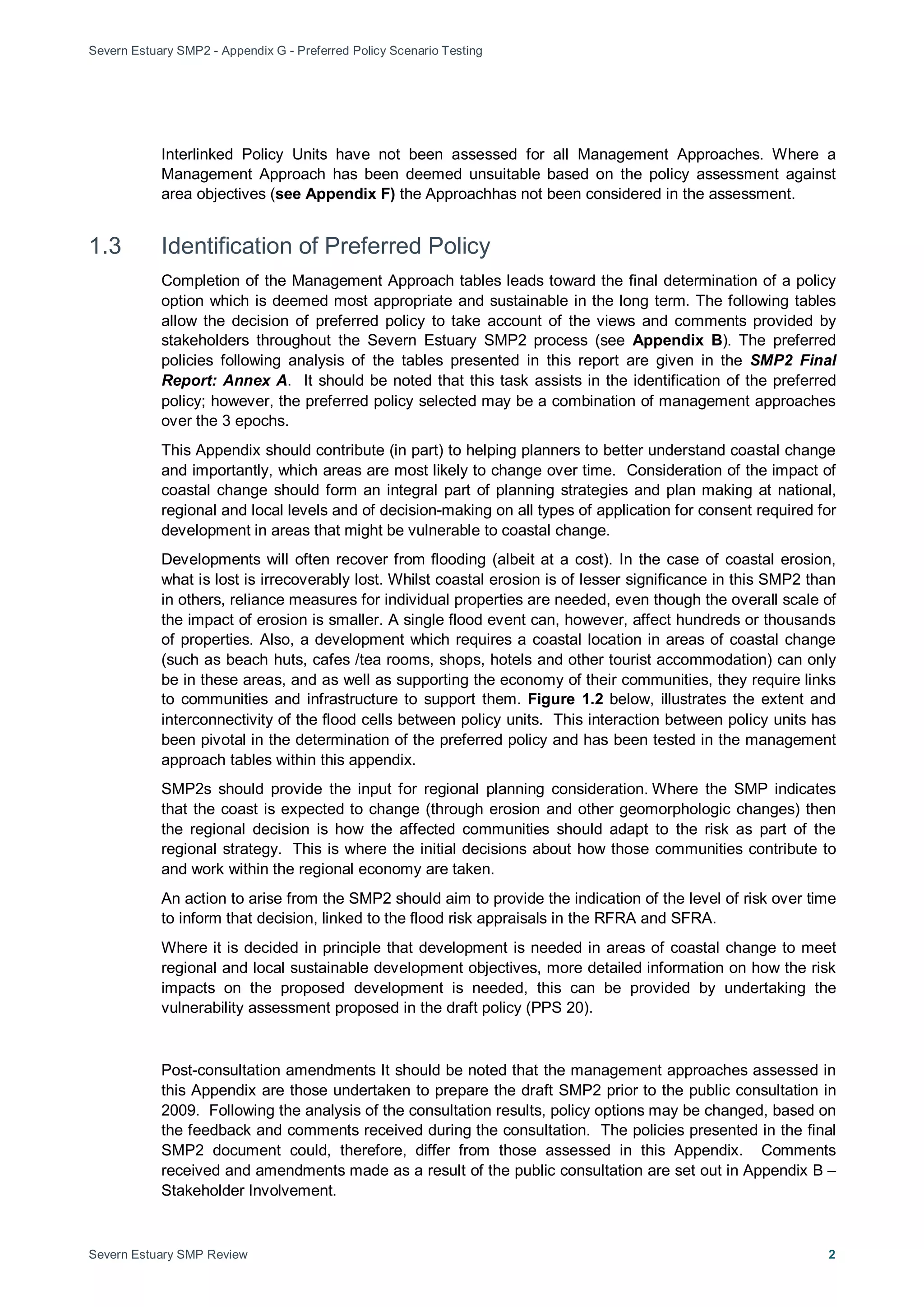 Severn Estuary SMP2 - Appendix G - Preferred Policy Scenario Testing
Severn Estuary SMP Review 2
Interlinked Policy Units have not been assessed for all Management Approaches. Where a
Management Approach has been deemed unsuitable based on the policy assessment against
area objectives (see Appendix F) the Approachhas not been considered in the assessment.
1.3 Identification of Preferred Policy
Completion of the Management Approach tables leads toward the final determination of a policy
option which is deemed most appropriate and sustainable in the long term. The following tables
allow the decision of preferred policy to take account of the views and comments provided by
stakeholders throughout the Severn Estuary SMP2 process (see Appendix B). The preferred
policies following analysis of the tables presented in this report are given in the SMP2 Final
Report: Annex A. It should be noted that this task assists in the identification of the preferred
policy; however, the preferred policy selected may be a combination of management approaches
over the 3 epochs.
This Appendix should contribute (in part) to helping planners to better understand coastal change
and importantly, which areas are most likely to change over time. Consideration of the impact of
coastal change should form an integral part of planning strategies and plan making at national,
regional and local levels and of decision-making on all types of application for consent required for
development in areas that might be vulnerable to coastal change.
Developments will often recover from flooding (albeit at a cost). In the case of coastal erosion,
what is lost is irrecoverably lost. Whilst coastal erosion is of lesser significance in this SMP2 than
in others, reliance measures for individual properties are needed, even though the overall scale of
the impact of erosion is smaller. A single flood event can, however, affect hundreds or thousands
of properties. Also, a development which requires a coastal location in areas of coastal change
(such as beach huts, cafes /tea rooms, shops, hotels and other tourist accommodation) can only
be in these areas, and as well as supporting the economy of their communities, they require links
to communities and infrastructure to support them. Figure 1.2 below, illustrates the extent and
interconnectivity of the flood cells between policy units. This interaction between policy units has
been pivotal in the determination of the preferred policy and has been tested in the management
approach tables within this appendix.
SMP2s should provide the input for regional planning consideration. Where the SMP indicates
that the coast is expected to change (through erosion and other geomorphologic changes) then
the regional decision is how the affected communities should adapt to the risk as part of the
regional strategy. This is where the initial decisions about how those communities contribute to
and work within the regional economy are taken.
An action to arise from the SMP2 should aim to provide the indication of the level of risk over time
to inform that decision, linked to the flood risk appraisals in the RFRA and SFRA.
Where it is decided in principle that development is needed in areas of coastal change to meet
regional and local sustainable development objectives, more detailed information on how the risk
impacts on the proposed development is needed, this can be provided by undertaking the
vulnerability assessment proposed in the draft policy (PPS 20).
Post-consultation amendments It should be noted that the management approaches assessed in
this Appendix are those undertaken to prepare the draft SMP2 prior to the public consultation in
2009. Following the analysis of the consultation results, policy options may be changed, based on
the feedback and comments received during the consultation. The policies presented in the final
SMP2 document could, therefore, differ from those assessed in this Appendix. Comments
received and amendments made as a result of the public consultation are set out in Appendix B –
Stakeholder Involvement.
 