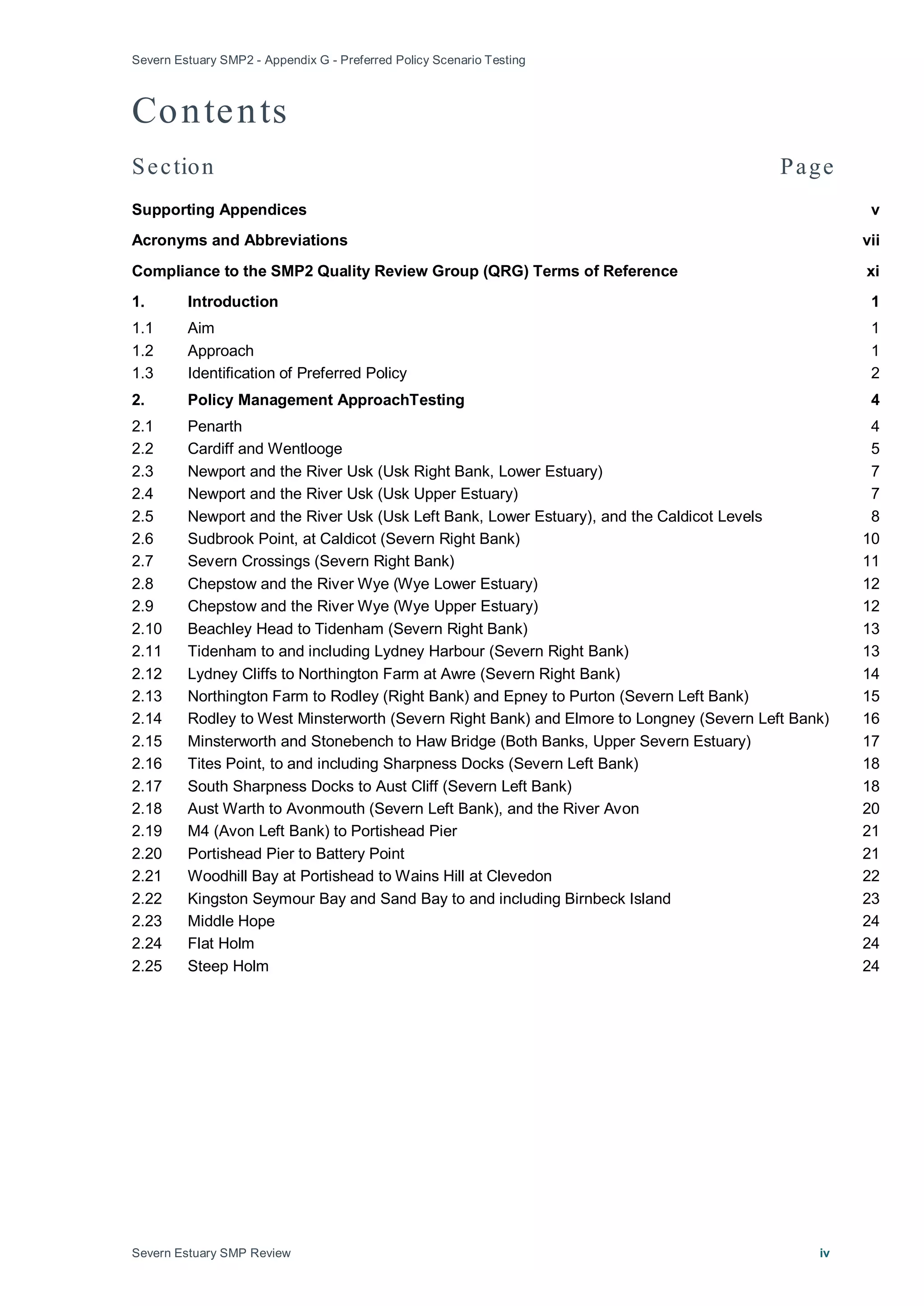 Severn Estuary SMP2 - Appendix G - Preferred Policy Scenario Testing
Severn Estuary SMP Review iv
Contents
Section Page
Supporting Appendices v
Acronyms and Abbreviations vii
Compliance to the SMP2 Quality Review Group (QRG) Terms of Reference xi
1. Introduction 1
1.1 Aim 1
1.2 Approach 1
1.3 Identification of Preferred Policy 2
2. Policy Management ApproachTesting 4
2.1 Penarth 4
2.2 Cardiff and Wentlooge 5
2.3 Newport and the River Usk (Usk Right Bank, Lower Estuary) 7
2.4 Newport and the River Usk (Usk Upper Estuary) 7
2.5 Newport and the River Usk (Usk Left Bank, Lower Estuary), and the Caldicot Levels 8
2.6 Sudbrook Point, at Caldicot (Severn Right Bank) 10
2.7 Severn Crossings (Severn Right Bank) 11
2.8 Chepstow and the River Wye (Wye Lower Estuary) 12
2.9 Chepstow and the River Wye (Wye Upper Estuary) 12
2.10 Beachley Head to Tidenham (Severn Right Bank) 13
2.11 Tidenham to and including Lydney Harbour (Severn Right Bank) 13
2.12 Lydney Cliffs to Northington Farm at Awre (Severn Right Bank) 14
2.13 Northington Farm to Rodley (Right Bank) and Epney to Purton (Severn Left Bank) 15
2.14 Rodley to West Minsterworth (Severn Right Bank) and Elmore to Longney (Severn Left Bank) 16
2.15 Minsterworth and Stonebench to Haw Bridge (Both Banks, Upper Severn Estuary) 17
2.16 Tites Point, to and including Sharpness Docks (Severn Left Bank) 18
2.17 South Sharpness Docks to Aust Cliff (Severn Left Bank) 18
2.18 Aust Warth to Avonmouth (Severn Left Bank), and the River Avon 20
2.19 M4 (Avon Left Bank) to Portishead Pier 21
2.20 Portishead Pier to Battery Point 21
2.21 Woodhill Bay at Portishead to Wains Hill at Clevedon 22
2.22 Kingston Seymour Bay and Sand Bay to and including Birnbeck Island 23
2.23 Middle Hope 24
2.24 Flat Holm 24
2.25 Steep Holm 24
 