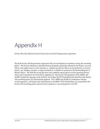 Appendix H

The draft Section 106 Programmatic Agreement (PA) was developed in consultation among the consulting
parties. The Section 106 process identified historic properties potentially affected by the Project, assessed
effects, and sought ways to avoid, minimize or mitigate any adverse effects on any prehistoric or historic
district, site, building, structure, or object included in, or eligible for inclusion in the National Register of
Historic Places. The draft PA records the terms and conditions agreed upon to resolve potential adverse
effects and is attached to this Final EIS in Appendix H. The Section 106 signatories (FTA, SHPO, and
ACHP) clarified the language in the draft PA, and in May 2010 FTA distributed the draft PA to the Section
106 consulting parties for informational purposes. FTA, SHPO and ACHP, in coordination with the
invited signatories, will finalize this draft PA prior to the ROD. FTA will distribute an executed PA to the
Section 106 consulting parties and invite their signature as concurring parties to the PA.




June 2010                                   Honolulu High-Capacity Transit Corridor Project Environmental Impact Statement
 