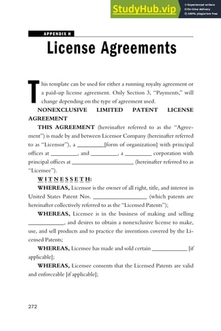 APPENDIX H
License Agreements
T
his template can be used for either a running royalty agreement or
a paid-up license agreement. Only Section 3, ‘‘Payments,’’ will
change depending on the type of agreement used.
NONEXCLUSIVE LIMITED PATENT LICENSE
AGREEMENT
THIS AGREEMENT (hereinafter referred to as the ‘‘Agree-
ment’’) is made by and between Licensor Company (hereinafter referred
to as ‘‘Licensor’’), a _________[form of organization] with principal
offices at _________, and _________, a _________ corporation with
principal offices at _____________________ (hereinafter referred to as
‘‘Licensee’’).
W I T N E S S E T H:
WHEREAS, Licensor is the owner of all right, title, and interest in
United States Patent Nos. __________________ (which patents are
hereinafter collectively referred to as the ‘‘Licensed Patents’’);
WHEREAS, Licensee is in the business of making and selling
____________, and desires to obtain a nonexclusive license to make,
use, and sell products and to practice the inventions covered by the Li-
censed Patents;
WHEREAS, Licensee has made and sold certain ____________ [if
applicable];
WHEREAS, Licensee consents that the Licensed Patents are valid
and enforceable [if applicable];
272
 