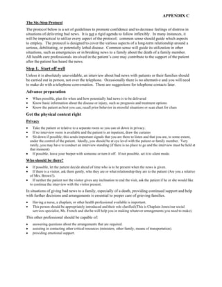 APPENDIX C
The Six-Step Protocol
The protocol below is a set of guidelines to promote confidence and to decrease feelings of distress in
situations of delivering bad news. It is not a rigid agenda to follow inflexibly. In many instances, it
will be impractical to utilize every aspect of the protocol; common sense should guide which aspects
to employ. The protocol is designed to cover the various aspects of a long-term relationship around a
serious, debilitating, or potentially lethal disease. Common sense will guide its utilization in other
situations, such as emergencies or in breaking news to a family about the death of a family member.
All health care professionals involved in the patient’s care may contribute to the support of the patient
after the patient has heard the news.
Step 1. Start off well
Unless it is absolutely unavoidable, an interview about bad news with patients or their families should
be carried out in person, not over the telephone. Occasionally there is no alternative and you will need
to make do with a telephone conversation. There are suggestions for telephone contacts later.
Advance preparation
• When possible, plan for when and how potentially bad news is to be delivered
• Know basic information about the disease or injury, such as prognosis and treatment options
• Know the patient as best you can; recall prior behavior in stressful situations or scan chart for clues
Get the physical context right
Privacy
• Take the patient or relative to a separate room so you can sit down in privacy.
• If no interview room is available and the patient is an inpatient, draw the curtains
• Sit down if possible; this sends important signals that you are there to listen and that you are, to some extent,
under the control of the patient. Ideally, you should be at eye level with the patient or family member. Very
rarely, you may have to conduct an interview standing (if there is no place to go and the interview must be held at
that moment)
• If possible, leave your beeper with someone or turn it off. If not possible, set it to silent mode.
Who should be there?
• If possible, let the patient decide ahead of time who is to be present when the news is given.
• If there is a visitor, ask them gently, who they are or what relationship they are to the patient (Are you a relative
of Mrs. Brown?).
• If neither the patient nor the visitor gives any inclination to end the visit, ask the patient if he or she would like
to continue the interview with the visitor present.
In situations of giving bad news to a family, especially of a death, providing continued support and help
with further decisions and arrangements is essential to proper care of grieving families.
• Having a nurse, a chaplain, or other health professional available is important.
• This person should be appropriately introduced and their role clarified (This is Chaplain Jones/our social
services specialist, Ms. French and she/he will help you in making whatever arrangements you need to make).
This other professional should be capable of:
• answering questions about the arrangements that are required.
• assisting in contacting other critical resources (ministers, other family, means of transportation).
• providing emotional support.
 
