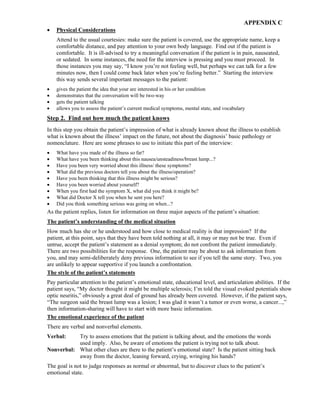 APPENDIX C
• Physical Considerations
Attend to the usual courtesies: make sure the patient is covered, use the appropriate name, keep a
comfortable distance, and pay attention to your own body language. Find out if the patient is
comfortable. It is ill-advised to try a meaningful conversation if the patient is in pain, nauseated,
or sedated. In some instances, the need for the interview is pressing and you must proceed. In
those instances you may say, “I know you’re not feeling well, but perhaps we can talk for a few
minutes now, then I could come back later when you’re feeling better.” Starting the interview
this way sends several important messages to the patient:
• gives the patient the idea that your are interested in his or her condition
• demonstrates that the conversation will be two-way
• gets the patient talking
• allows you to assess the patient’s current medical symptoms, mental state, and vocabulary
Step 2. Find out how much the patient knows
In this step you obtain the patient’s impression of what is already known about the illness to establish
what is known about the illness’ impact on the future, not about the diagnosis’ basic pathology or
nomenclature. Here are some phrases to use to initiate this part of the interview:
• What have you made of the illness so far?
• What have you been thinking about this nausea/unsteadiness/breast lump...?
• Have you been very worried about this illness/ these symptoms?
• What did the previous doctors tell you about the illness/operation?
• Have you been thinking that this illness might be serious?
• Have you been worried about yourself?
• When you first had the symptom X, what did you think it might be?
• What did Doctor X tell you when he sent you here?
• Did you think something serious was going on when...?
As the patient replies, listen for information on three major aspects of the patient’s situation:
The patient’s understanding of the medical situation
How much has she or he understood and how close to medical reality is that impression? If the
patient, at this point, says that they have been told nothing at all, it may or may not be true. Even if
untrue, accept the patient’s statement as a denial symptom; do not confront the patient immediately.
There are two possibilities for the response. One, the patient may be about to ask information from
you, and may semi-deliberately deny previous information to see if you tell the same story. Two, you
are unlikely to appear supportive if you launch a confrontation.
The style of the patient’s statements
Pay particular attention to the patient’s emotional state, educational level, and articulation abilities. If the
patient says, “My doctor thought it might be multiple sclerosis; I’m told the visual evoked potentials show
optic neuritis,” obviously a great deal of ground has already been covered. However, if the patient says,
“The surgeon said the breast lump was a lesion; I was glad it wasn’t a tumor or even worse, a cancer...,”
then information-sharing will have to start with more basic information.
The emotional experience of the patient
There are verbal and nonverbal elements.
Verbal: Try to assess emotions that the patient is talking about, and the emotions the words
used imply. Also, be aware of emotions the patient is trying not to talk about.
Nonverbal: What other clues are there to the patient’s emotional state? Is the patient sitting back
away from the doctor, leaning forward, crying, wringing his hands?
The goal is not to judge responses as normal or abnormal, but to discover clues to the patient’s
emotional state.
 