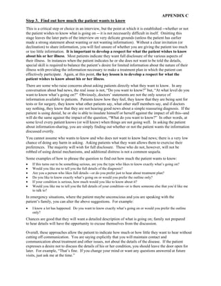 APPENDIX C
Step 3. Find out how much the patient wants to know
This is a critical step or choice in an interview, but the point at which it is established --whether or not
the patient wishes to know what is going on -- it is not necessarily difficult in itself. Omitting this
stage leaves the later parts of the interview on very delicate grounds (unless the patient has earlier
made a strong statement about wanting or not wanting information). Without a clear invitation (or
declination) to share information, you will feel unsure of whether you are giving the patient too much
or too little information. It is important to develop a respect for what the patient wishes to know
about his or her illness. Most patients indicate they want full disclosure of the various aspects of
their illness. In instances when the patient indicates he or she does not want to be told the details,
special skill is required to balance the patient’s desire for limited information about the nature of their
illness with providing the information necessary to make a treatment plan in which the patient can
effectively participate. Again, at this point, the key lesson is to develop a respect for what the
patient wishes to know about his or her illness.
There are some who raise concerns about asking patients directly what they want to know. In any
conversation about bad news, the real issue is not, “Do you want to know?” but, “At what level do you
want to know what’s going on?” Obviously, doctors’ statements are not the only source of
information available to patients. Patients know how they feel, they know that they are being sent for
tests or for surgery, they know what other patients say, what other staff members say, and if doctors
say nothing, they know that they are not hearing good news about a simple reassuring diagnosis. If the
patient is using denial, he or she is able to insulate himself or herself against the impact of all this--and
will do the same against the impact of the question, “What do you want to know?” In other words, at
some level every patient knows (or will know) when things are not going well. In asking the patient
about information-sharing, you are simply finding out whether or not the patient wants the information
discussed overtly.
You cannot assume who wants to know and who does not want to know bad news; there is a very low
chance of doing any harm in asking. Asking patients what they want allows them to exercise their
preferences. The majority will wish for full disclosure. Those who do not, however, will not be
robbed of using denial mechanisms, and additional distress is not a common sequela.
Some examples of how to phrase the question to find out how much the patient wants to know:
• If this turns out to be something serious, are you the type who likes to know exactly what’s going on?
• Would you like me to tell you the full details of the diagnosis?
• Are you a person who likes full details --or do you prefer just to hear about treatment plan?
• Do you like to know exactly what’s going on or would you prefer the outline only?
• If your condition is serious, how much would you like to know about it?
• Would you like me to tell you the full details of your condition--or is there someone else that you’d like me
to talk to?
In emergency situations, where the patient maybe unconscious and you are speaking with the
patient’s family, you can alter the above suggestions. For example:
• I know a lot has happened. Do you want to know exactly what’s going on or would you prefer the outline
only?
Chances are good that they will want a detailed description of what is going on; family not prepared
to hear details will have the opportunity to excuse themselves from the discussion.
Overall, these approaches allow the patient to indicate how much or how little they want to hear without
cutting off communication. You are saying explicitly that you will maintain contact and
communication about treatment and other issues, not about the details of the disease. If the patient
expresses a desire not to discuss the details of his or her condition, you should leave the door open for
later. For example, “That’s fine. If you change your mind or want any questions answered at future
visits, just ask me at the time.”
 