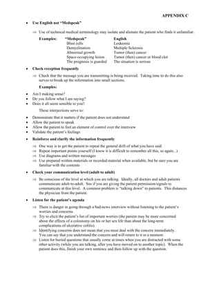 APPENDIX C
• Use English not “Medspeak”
⇒ Use of technical medical terminology may isolate and alienate the patient who finds it unfamiliar.
Examples: “Medspeak” English
Blast cells Leukemia
Demyelination Multiple Sclerosis
Abnormal growth Tumor (then) cancer
Space-occupying lesion Tumor (then) cancer or blood clot
The prognosis is guarded The situation is serious
• Check reception frequently
⇒ Check that the message you are transmitting is being received. Taking time to do this also
serves to break up the information into small sections.
Examples:
• Am I making sense?
• Do you follow what I am saying?
• Does it all seem sensible to you?
These interjections serve to:
• Demonstrate that it matters if the patient does not understand
• Allow the patient to speak
• Allow the patient to feel an element of control over the interview
• Validate the patient’s feelings
• Reinforce and clarify the information frequently
⇒ One way is to get the patient to repeat the general drift of what you have said
⇒ Repeat important points yourself (I know it is difficult to remember all this, so again...)
⇒ Use diagrams and written messages
⇒ Use prepared written materials or recorded material when available, but be sure you are
familiar with the contents
• Check your communication level (adult to adult)
⇒ Be conscious of the level at which you are talking. Ideally, all doctors and adult patients
communicate adult-to-adult. See if you are giving the patient permission/signals to
communicate at this level. A common problem is “talking down” to patients. This distances
the physician from the patient.
• Listen for the patient’s agenda
⇒ There is danger in going through a bad-news interview without listening to the patient’s
worries and concerns.
⇒ Try to elicit the patient’s list of important worries (the patient may be more concerned
about the effects of a colostomy on his or her sex life than about the long-term
complications of ulcerative colitis).
⇒ Identifying concerns does not mean that you must deal with the concern immediately.
You can say that you understand the concern and will return to it in a moment.
⇒ Listen for buried questions that usually come at times when you are distracted with some
other activity (while you are talking, after you have moved on to another topic). When the
patient does this, finish your own sentence and then follow up with the question.
 