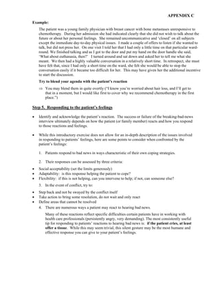 APPENDIX C
Example:
The patient was a young family physician with breast cancer with bone metastases unresponsive to
chemotherapy. During her admission she had indicated clearly that she did not wish to talk about the
future or about her personal feelings. She remained uncommunicative and ‘closed’ on all subjects
except the immediate day-to-day physical issues. I made a couple of offers to listen if she wanted to
talk, but did not press her. On one visit I told her that I had only a little time on that particular ward-
round. We finished talking and as I got to the door and put my hand on the door handle she said,
‘What about euthanasia, then?’ I turned around and sat down and asked her to tell me what she
meant. We then had a highly valuable conversation in a relatively short time. In retrospect, she must
have felt that, since I had only a short time on the ward, she felt she would be able to stop the
conversation easily if it became too difficult for her. This may have given her the additional incentive
to start the discussion.
Try to blend your agenda with the patient’s reaction
⇒ You may blend them in quite overtly (“I know you’re worried about hair loss, and I’ll get to
that in a moment, but I would like first to cover why we recommend chemotherapy in the first
place.”)
Step 5. Responding to the patient’s feelings
• Identify and acknowledge the patient’s reaction. The success or failure of the breaking-bad-news
interview ultimately depends on how the patient (or family member) reacts and how you respond
to those reactions and feelings.
• While this introductory exercise does not allow for an in-depth description of the issues involved
in responding to patients’ feelings, here are some points to consider when confronted by the
patient’s feelings:
1. Patients respond to bad news in ways characteristic of their own coping strategies.
2. Their responses can be assessed by three criteria:
• Social acceptability (set the limits generously)
• Adaptability: is this response helping the patient to cope?
• Flexibility: if this is not helping, can you intervene to help; if not, can someone else?
3. In the event of conflict, try to:
• Step back and not be swayed by the conflict itself
• Take action to bring some resolution, do not wait and only react
• Define areas that cannot be resolved
4. There are numerous ways a patient may react to hearing bad news.
Many of these reactions reflect specific difficulties certain patients have in working with
health care professionals (persistently angry, very demanding). The most consistently useful
tip for responding to patients’ reactions to hearing bad news is: if the patient cries, at least
offer a tissue. While this may seem trivial, this silent gesture may be the most humane and
effective response you can give to your patient’s feelings.
 