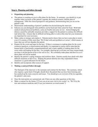 APPENDIX C
Step 6. Planning and follow-through
• Organizing and planning
• The patient is counting on you to offer plans for the future. In summary, you should try to put
together what you know of the patient’s agenda, the medical scenario, and the plan of
management. Offer the clinical perspective and guidance, demonstrating that you are on the
patient’s side.
• Demonstrate understanding of patient’s problem list elicited during the interview
• Indicate you can distinguish what problems can be fixed and what cannot be fixed. With both
medical and psychosocial problems, some are fixable and some are not. Acknowledging the
distress caused by unfixable situations provides a support for the patient to continue the difficult
task before him. (I know that its difficult not being able to work at this time but your treatments
are important for your recovery).
• Make a plan or strategy and explain it. Patients need to know that you have some plan in mind--
even if it consists of little more than “We’ll deal with each problem as it arises”, which means, at
least, that you will not abandon the patient.
• Prepare for the worst and hope for the best. If there is resistance to making plans for the worst
scenarios (paralysis, or deterioration and death), it is important to realize and to state that the
human brain is functionally compartmentalized, and is quite capable of making plans for the
worst while still hoping for the best. For example, drawing up a will does not cause instant death,
nor does it rob the person of his or her will to live. We constantly make plans and then live as if
those plans will not be needed.
• Identify the patient’s coping strategies and reinforce them. Patients usually have dealt with other
difficult situations in their lives. Helping the patient identify how they responded to those
situations is a good indication for the future.
• Identify and incorporate other sources of support.
• Making a contract/Follow-through
The final part of the interview is the summary and contract for the future. The summary, which
also requires a great deal of thought, should show the patient that you have been listening and
have picked up the main concerns and issues. You should give an overview of the two agendas,
the patient’s and yours.
• Once the main points are summarized, ask if there are any other questions at this time.
• Make a contract for the future (“I’ll see you at our next visit in two weeks” or, “We’ll try the
new anti-sickness medicine and I’ll see you tomorrow on ward rounds.”)
 