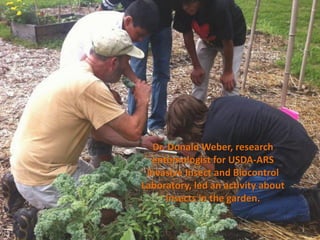 Dr. Donald Weber, research
  entomologist for USDA-ARS
 Invasive Insect and Biocontrol
Laboratory, led an activity about
      insects in the garden.
 