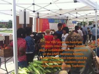 The YES! program had their
 students interview local farmers
about sustainable farming practices
   at the UMD Wellness Market.
Students were also interviewed by
 UMD Journalism students about
  their experience with TapRoots.
 