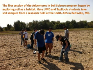 The first session of the Adventures in Soil Science program began by
exploring soil as a habitat. Here UMD and TapRoots students take
soil samples from a research field at the USDA-ARS in Beltsville, MD.
 