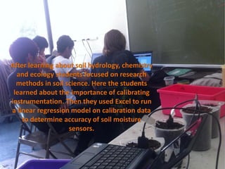 After learning about soil hydrology, chemistry
  and ecology students focused on research
  methods in soil science. Here the students
 learned about the importance of calibrating
instrumentation. Then they used Excel to run
a linear regression model on calibration data
    to determine accuracy of soil moisture
                   sensors.
 