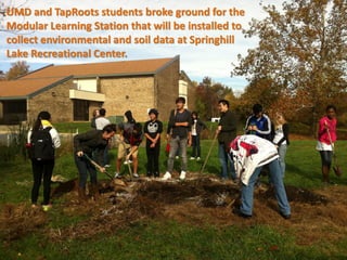 UMD and TapRoots students broke ground for the
Modular Learning Station that will be installed to
collect environmental and soil data at Springhill
Lake Recreational Center.
 