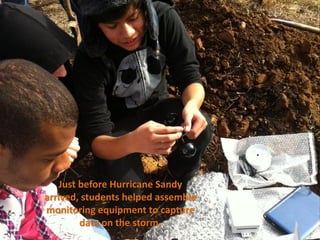Just before Hurricane Sandy
arrived, students helped assemble
monitoring equipment to capture
         data on the storm.
 