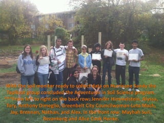 With the soil monitor ready to collect data on Hurricane Sandy the
 TapRoot group concluded the Adventures in Soil Science program.
***From left to right on the back row: Jennifer Himmelstein, Alyssa,
 Tory, Anthony Dimeglio, Greenbelt City Councilwoman-Leta Mach,
   Jay, Brennan, Nathan, and Alex. In the front row: Mayhah Suri,
                  Bezankeng and Alice Cook Henke.
 