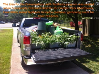 The idea for the Conversations with TapRoots program was seeded
when Community Outreach Director for Franklin Park Apartments,
Evan Allen, asked TapRoots to lead a container gardening event for
                         their residents.
 