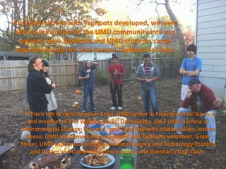 As Conversations with TapRoots developed, we were
 able to bring more of the UMD community into our
   project. Here TapRoots and UMD students came
 together during the Frist Annual TapRoots Fall Fest.




  ***From left to right: Spencer Ernst, UMD senior in Environmental Science
    and member of The Walking Sticks; Dana Goetz, 2012 UMD alumna of
  Environmental Science; Brennan, year long TapRoots student; Alex; Joshua
    Deese, UMD sophomore in government and TapRoots volunteer; Grant
  Shiver, UMD sophomore in Environmental Science and Technology-Ecotech
      and Design and Computer Science minor; and Brennan’s Dad, Dave.
 