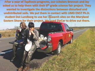 After a year of TapRoots programs, our scholars Brennan and Jay
asked us to help them with their 8th grade science fair project. They
   wanted to investigate the distinctions between disturbed and
 undistributed soils. We put them in contact with UMD ENST Ph.D.
  student Dot Lundberg to use her research sites on the Maryland
 Eastern Shore for their project. We used ZipCar to drive out there.
 
