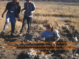 Dot and our students dug two soil pits: One in an area ditched
  during the Great Depression and another that was not ditched.
Their science fair project will contrast the particle size distributions
                            of these soils.
 