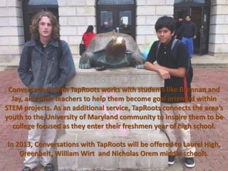 Conversations with TapRoots works with students like Brennan and
  Jay, and their teachers to help them become goal oriented within
STEM projects. As an additional service, TapRoots connects the area’s
youth to the University of Maryland community to inspire them to be
  college focused as they enter their freshmen year of high school.

In 2013, Conversations with TapRoots will be offered to Laurel High,
    Greenbelt, William Wirt and Nicholas Orem middle schools.
 