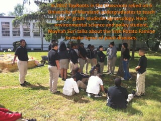 In 2012 TapRoots in the Classroom relied on 6
University of Maryland undergraduates to teach
    120 7th grade students agroecology. Here
   environmental science and policy student,
Mayhah Suri talks about the Irish Potato Famine
        to make sense of plant diseases.
 
