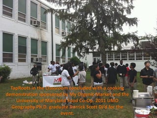 TapRoots in the Classroom concluded with a cooking
demonstration sponsored by My Organic Market and the
    University of Maryland Food Co-Op. 2011 UMD
  Geography Ph.D. graduate Derrick Scott DJ’d for the
                         event.
 