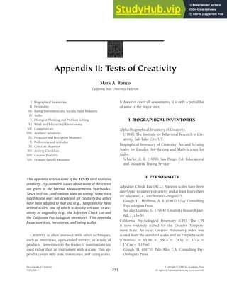 Appendix II: Tests of Creativity
Mark A. Runco
California State University, Fullerton
I. Biographical Inventories
II. Personality
III. Rating Instruments and Socially Valid Measures
IV. Styles
V. Divergent Thinking and Problem Solving
VI. Work and Educational Environment
VII. Competencies
VIII. Aesthetic Sensitivity
IX. Projective and Perception Measures
X. Preferences and Attitudes
XI. Criterion Measures
XII. Activity Checklists
XIII. Creative Products
XIV. Domain-Specific Measures
This appendix reviews some of the TESTS used to assess
creativity. Psychometric issues about many of these tests
are given in the Mental Measurements Yearbooks,
Tests in Print, and various texts on testing. Some tests
listed herein were not developed for creativity but either
have been adapted to that end (e.g., Tangrams) or have
several scales, one of which is directly relevant to cre-
ativity or originality (e.g., the Adjective Check List and
the California Psychological Inventory). This appendix
focuses on tests, inventories, and rating scales.
Creativity is often assessed with other techniques,
such as interviews, open-ended surveys, or a tally of
products. Sometimes in the research, nominations are
used rather than an instrument with a score. This ap-
pendix covers only tests, inventories, and rating scales.
Encyclopedia of Creativity Copyright 䉷 1999 by Academic Press
VOLUME 2 All rights of reproduction in any form reserved.
755
It does not cover all assessments. It is only a partial list
of some of the major tests.
I. BIOGRAPHICAL INVENTORIES
Alpha Biographical Inventory of Creativity.
(1968). The Institute for Behavioral Research in Cre-
ativity. Salt Lake City, UT.
Biographical Inventory of Creativity: Art and Writing
Scales for females; Art-Writing and Math-Science for
males.
Schaefer, C. E. (1970). San Diego, CA: Educational
and Industrial Testing Service.
II. PERSONALITY
Adjective Check List (ACL). Various scales have been
developed to identify creativity and at least four others
are relevant (i.e., intellectence-origence).
Gough, H., Heilbrun, A. B. (1983). USA: Consulting
Psychologists Press.
See also Domino, G. (1994). Creativity Research Jour-
nal, 7, 21–34.
California Psychological Inventory (CPI). The CPI
is now routinely scored for the Creative Tempera-
ment Scale. An older Creative Personality index was
scored from the standard scales and an Empathy scale
(Creativity ⫽ 65.96 ⫹ .63Cs ⫺ .34Sy ⫺ .37Gi ⫺
1.15Cm ⫹ .61Em).
Gough, H. (1975). Palo Alto, CA: Consulting Psy-
chologists Press.
 