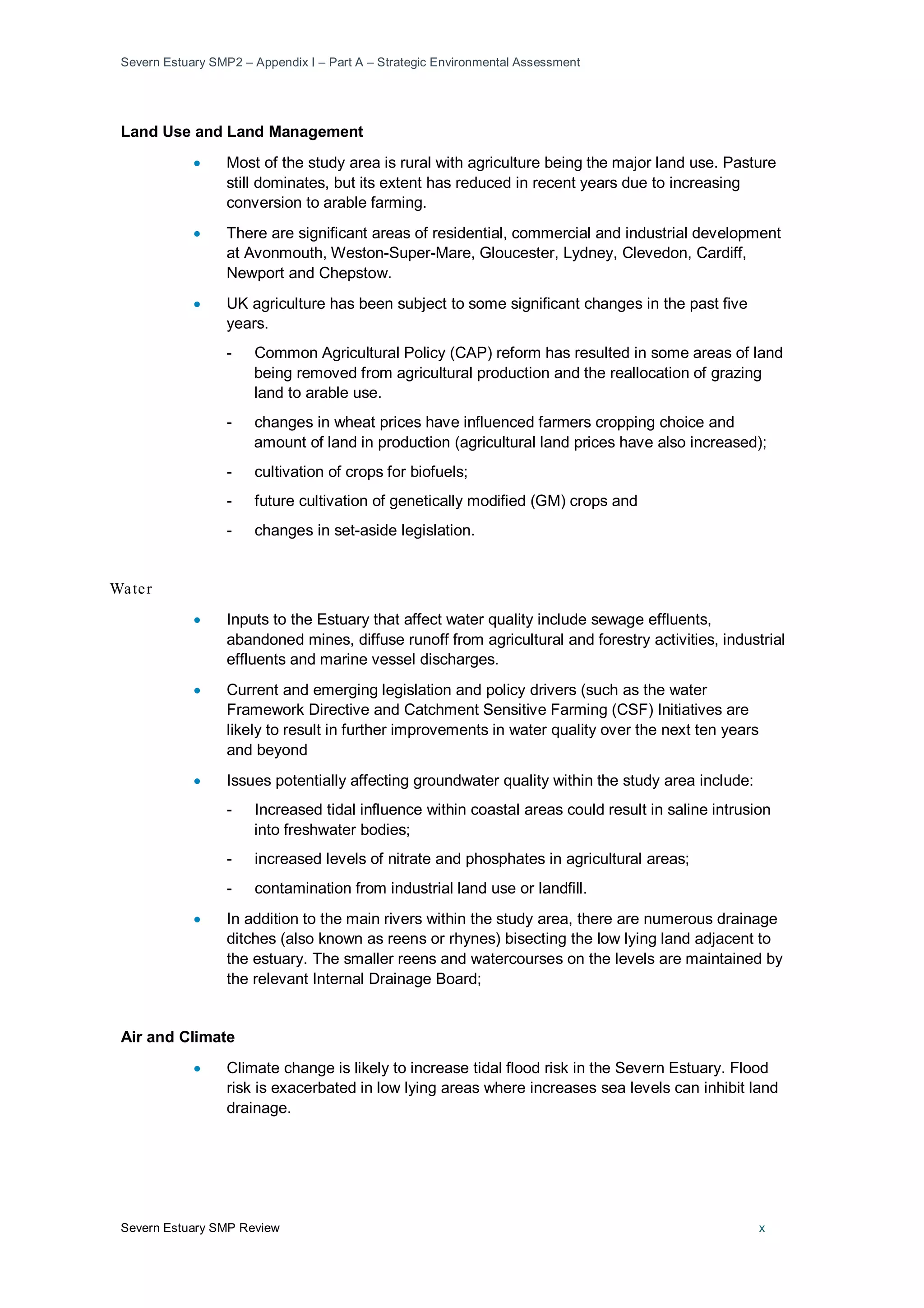 Severn Estuary SMP2 – Appendix I – Part A – Strategic Environmental Assessment
Severn Estuary SMP Review x
Land Use and Land Management
• Most of the study area is rural with agriculture being the major land use. Pasture
still dominates, but its extent has reduced in recent years due to increasing
conversion to arable farming.
• There are significant areas of residential, commercial and industrial development
at Avonmouth, Weston-Super-Mare, Gloucester, Lydney, Clevedon, Cardiff,
Newport and Chepstow.
• UK agriculture has been subject to some significant changes in the past five
years.
- Common Agricultural Policy (CAP) reform has resulted in some areas of land
being removed from agricultural production and the reallocation of grazing
land to arable use.
- changes in wheat prices have influenced farmers cropping choice and
amount of land in production (agricultural land prices have also increased);
- cultivation of crops for biofuels;
- future cultivation of genetically modified (GM) crops and
- changes in set-aside legislation.
Water
• Inputs to the Estuary that affect water quality include sewage effluents,
abandoned mines, diffuse runoff from agricultural and forestry activities, industrial
effluents and marine vessel discharges.
• Current and emerging legislation and policy drivers (such as the water
Framework Directive and Catchment Sensitive Farming (CSF) Initiatives are
likely to result in further improvements in water quality over the next ten years
and beyond
• Issues potentially affecting groundwater quality within the study area include:
- Increased tidal influence within coastal areas could result in saline intrusion
into freshwater bodies;
- increased levels of nitrate and phosphates in agricultural areas;
- contamination from industrial land use or landfill.
• In addition to the main rivers within the study area, there are numerous drainage
ditches (also known as reens or rhynes) bisecting the low lying land adjacent to
the estuary. The smaller reens and watercourses on the levels are maintained by
the relevant Internal Drainage Board;
Air and Climate
• Climate change is likely to increase tidal flood risk in the Severn Estuary. Flood
risk is exacerbated in low lying areas where increases sea levels can inhibit land
drainage.
 
