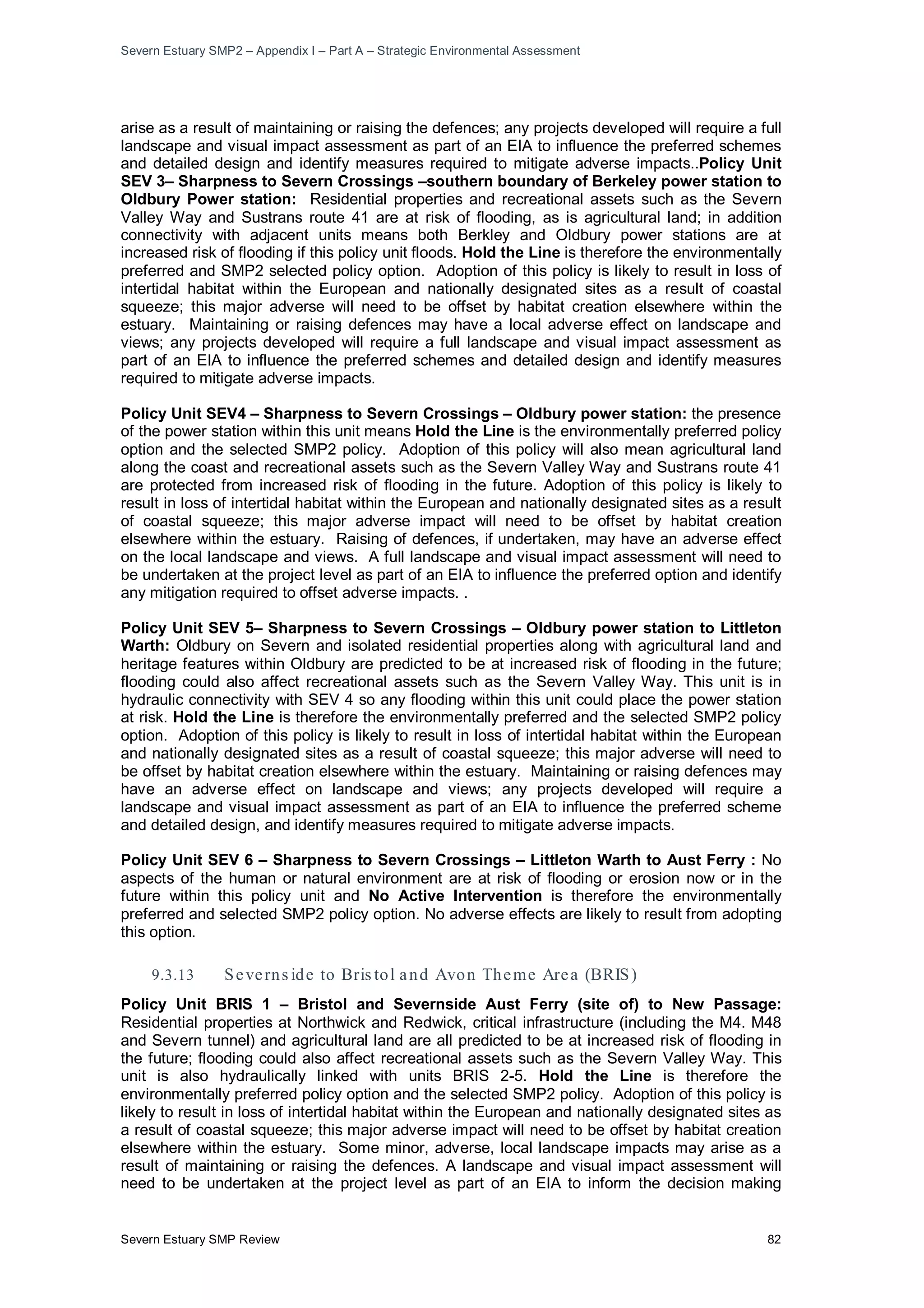 Severn Estuary SMP2 – Appendix I – Part A – Strategic Environmental Assessment
Severn Estuary SMP Review 82
arise as a result of maintaining or raising the defences; any projects developed will require a full
landscape and visual impact assessment as part of an EIA to influence the preferred schemes
and detailed design and identify measures required to mitigate adverse impacts..Policy Unit
SEV 3– Sharpness to Severn Crossings –southern boundary of Berkeley power station to
Oldbury Power station: Residential properties and recreational assets such as the Severn
Valley Way and Sustrans route 41 are at risk of flooding, as is agricultural land; in addition
connectivity with adjacent units means both Berkley and Oldbury power stations are at
increased risk of flooding if this policy unit floods. Hold the Line is therefore the environmentally
preferred and SMP2 selected policy option. Adoption of this policy is likely to result in loss of
intertidal habitat within the European and nationally designated sites as a result of coastal
squeeze; this major adverse will need to be offset by habitat creation elsewhere within the
estuary. Maintaining or raising defences may have a local adverse effect on landscape and
views; any projects developed will require a full landscape and visual impact assessment as
part of an EIA to influence the preferred schemes and detailed design and identify measures
required to mitigate adverse impacts.
Policy Unit SEV4 – Sharpness to Severn Crossings – Oldbury power station: the presence
of the power station within this unit means Hold the Line is the environmentally preferred policy
option and the selected SMP2 policy. Adoption of this policy will also mean agricultural land
along the coast and recreational assets such as the Severn Valley Way and Sustrans route 41
are protected from increased risk of flooding in the future. Adoption of this policy is likely to
result in loss of intertidal habitat within the European and nationally designated sites as a result
of coastal squeeze; this major adverse impact will need to be offset by habitat creation
elsewhere within the estuary. Raising of defences, if undertaken, may have an adverse effect
on the local landscape and views. A full landscape and visual impact assessment will need to
be undertaken at the project level as part of an EIA to influence the preferred option and identify
any mitigation required to offset adverse impacts. .
Policy Unit SEV 5– Sharpness to Severn Crossings – Oldbury power station to Littleton
Warth: Oldbury on Severn and isolated residential properties along with agricultural land and
heritage features within Oldbury are predicted to be at increased risk of flooding in the future;
flooding could also affect recreational assets such as the Severn Valley Way. This unit is in
hydraulic connectivity with SEV 4 so any flooding within this unit could place the power station
at risk. Hold the Line is therefore the environmentally preferred and the selected SMP2 policy
option. Adoption of this policy is likely to result in loss of intertidal habitat within the European
and nationally designated sites as a result of coastal squeeze; this major adverse will need to
be offset by habitat creation elsewhere within the estuary. Maintaining or raising defences may
have an adverse effect on landscape and views; any projects developed will require a
landscape and visual impact assessment as part of an EIA to influence the preferred scheme
and detailed design, and identify measures required to mitigate adverse impacts.
Policy Unit SEV 6 – Sharpness to Severn Crossings – Littleton Warth to Aust Ferry : No
aspects of the human or natural environment are at risk of flooding or erosion now or in the
future within this policy unit and No Active Intervention is therefore the environmentally
preferred and selected SMP2 policy option. No adverse effects are likely to result from adopting
this option.
9.3.13 Severns ide to Bris tol and Avon Theme Area (BRIS)
Policy Unit BRIS 1 – Bristol and Severnside Aust Ferry (site of) to New Passage:
Residential properties at Northwick and Redwick, critical infrastructure (including the M4. M48
and Severn tunnel) and agricultural land are all predicted to be at increased risk of flooding in
the future; flooding could also affect recreational assets such as the Severn Valley Way. This
unit is also hydraulically linked with units BRIS 2-5. Hold the Line is therefore the
environmentally preferred policy option and the selected SMP2 policy. Adoption of this policy is
likely to result in loss of intertidal habitat within the European and nationally designated sites as
a result of coastal squeeze; this major adverse impact will need to be offset by habitat creation
elsewhere within the estuary. Some minor, adverse, local landscape impacts may arise as a
result of maintaining or raising the defences. A landscape and visual impact assessment will
need to be undertaken at the project level as part of an EIA to inform the decision making
 