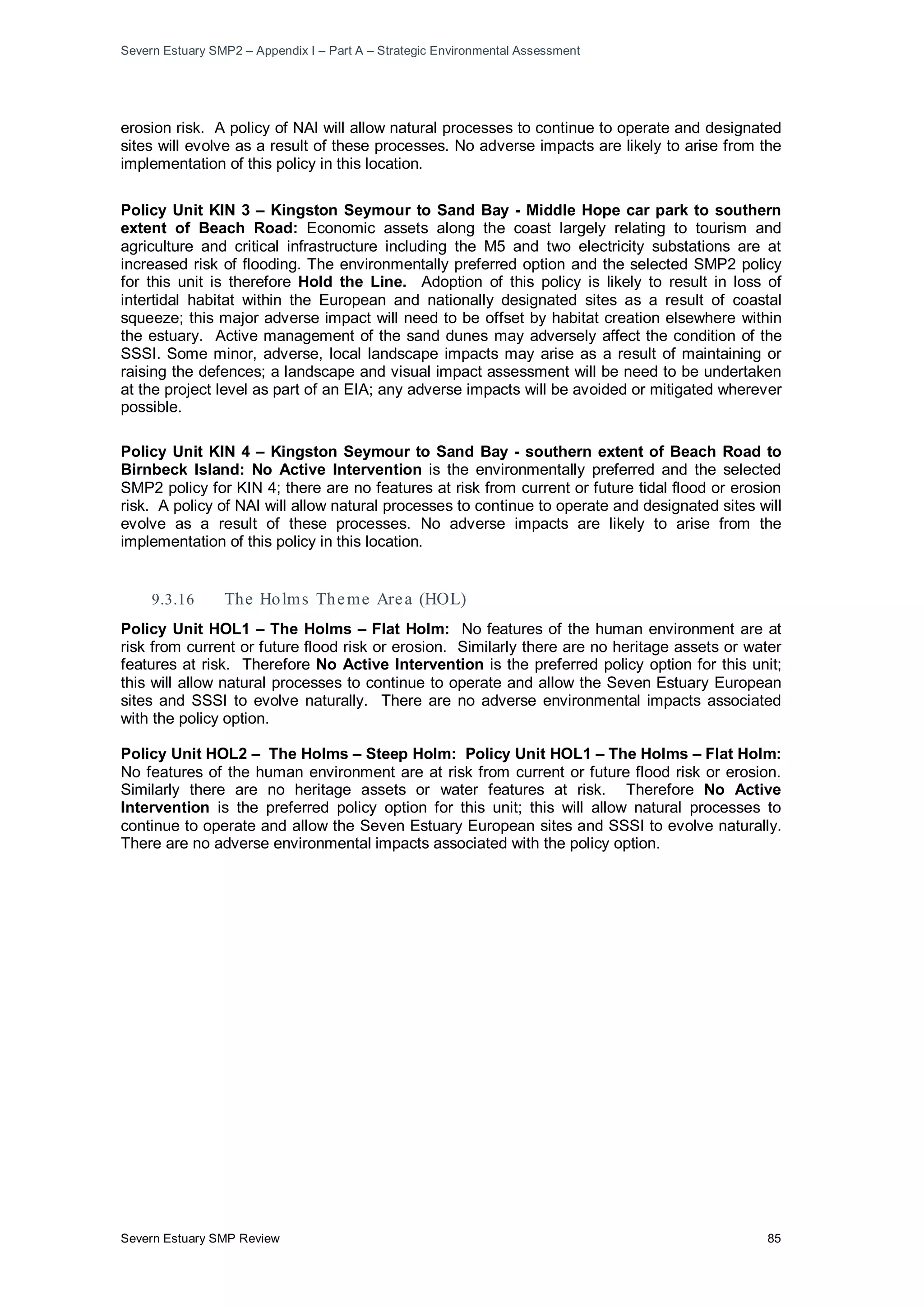 Severn Estuary SMP2 – Appendix I – Part A – Strategic Environmental Assessment
Severn Estuary SMP Review 85
erosion risk. A policy of NAI will allow natural processes to continue to operate and designated
sites will evolve as a result of these processes. No adverse impacts are likely to arise from the
implementation of this policy in this location.
Policy Unit KIN 3 – Kingston Seymour to Sand Bay - Middle Hope car park to southern
extent of Beach Road: Economic assets along the coast largely relating to tourism and
agriculture and critical infrastructure including the M5 and two electricity substations are at
increased risk of flooding. The environmentally preferred option and the selected SMP2 policy
for this unit is therefore Hold the Line. Adoption of this policy is likely to result in loss of
intertidal habitat within the European and nationally designated sites as a result of coastal
squeeze; this major adverse impact will need to be offset by habitat creation elsewhere within
the estuary. Active management of the sand dunes may adversely affect the condition of the
SSSI. Some minor, adverse, local landscape impacts may arise as a result of maintaining or
raising the defences; a landscape and visual impact assessment will be need to be undertaken
at the project level as part of an EIA; any adverse impacts will be avoided or mitigated wherever
possible.
Policy Unit KIN 4 – Kingston Seymour to Sand Bay - southern extent of Beach Road to
Birnbeck Island: No Active Intervention is the environmentally preferred and the selected
SMP2 policy for KIN 4; there are no features at risk from current or future tidal flood or erosion
risk. A policy of NAI will allow natural processes to continue to operate and designated sites will
evolve as a result of these processes. No adverse impacts are likely to arise from the
implementation of this policy in this location.
9.3.16 The Holms Theme Area (HOL)
Policy Unit HOL1 – The Holms – Flat Holm: No features of the human environment are at
risk from current or future flood risk or erosion. Similarly there are no heritage assets or water
features at risk. Therefore No Active Intervention is the preferred policy option for this unit;
this will allow natural processes to continue to operate and allow the Seven Estuary European
sites and SSSI to evolve naturally. There are no adverse environmental impacts associated
with the policy option.
Policy Unit HOL2 – The Holms – Steep Holm: Policy Unit HOL1 – The Holms – Flat Holm:
No features of the human environment are at risk from current or future flood risk or erosion.
Similarly there are no heritage assets or water features at risk. Therefore No Active
Intervention is the preferred policy option for this unit; this will allow natural processes to
continue to operate and allow the Seven Estuary European sites and SSSI to evolve naturally.
There are no adverse environmental impacts associated with the policy option.
 