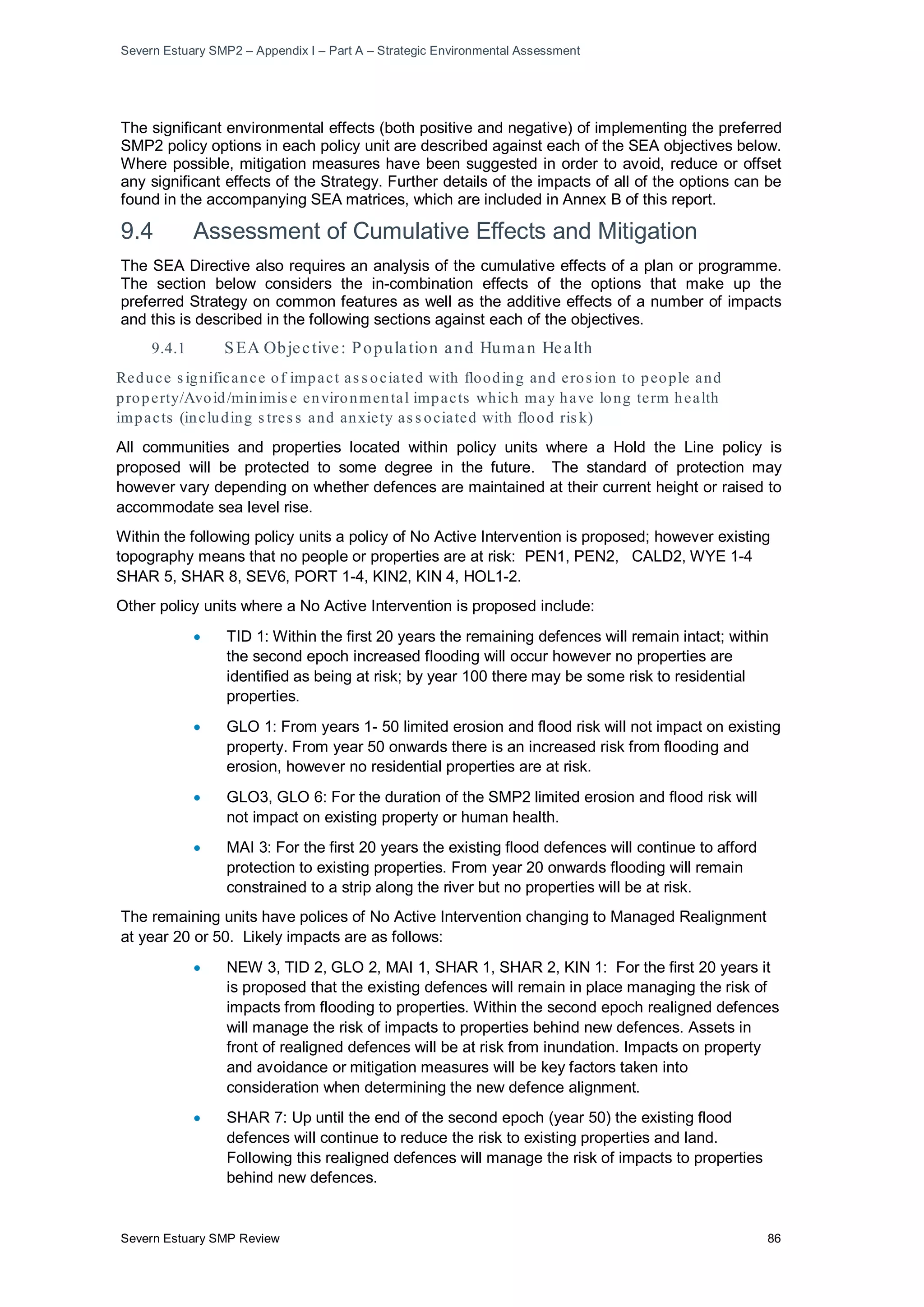 Severn Estuary SMP2 – Appendix I – Part A – Strategic Environmental Assessment
Severn Estuary SMP Review 86
The significant environmental effects (both positive and negative) of implementing the preferred
SMP2 policy options in each policy unit are described against each of the SEA objectives below.
Where possible, mitigation measures have been suggested in order to avoid, reduce or offset
any significant effects of the Strategy. Further details of the impacts of all of the options can be
found in the accompanying SEA matrices, which are included in Annex B of this report.
9.4 Assessment of Cumulative Effects and Mitigation
The SEA Directive also requires an analysis of the cumulative effects of a plan or programme.
The section below considers the in-combination effects of the options that make up the
preferred Strategy on common features as well as the additive effects of a number of impacts
and this is described in the following sections against each of the objectives.
9.4.1 SEA Objective: Population and Human Health
Reduce s ignificance of impact as s ociated with flooding and eros ion to people and
property/Avoid/minimis e environmental impacts which may have long term health
impacts (including s tres s and anxiety as s ociated with flood ris k)
All communities and properties located within policy units where a Hold the Line policy is
proposed will be protected to some degree in the future. The standard of protection may
however vary depending on whether defences are maintained at their current height or raised to
accommodate sea level rise.
Within the following policy units a policy of No Active Intervention is proposed; however existing
topography means that no people or properties are at risk: PEN1, PEN2, CALD2, WYE 1-4
SHAR 5, SHAR 8, SEV6, PORT 1-4, KIN2, KIN 4, HOL1-2.
Other policy units where a No Active Intervention is proposed include:
• TID 1: Within the first 20 years the remaining defences will remain intact; within
the second epoch increased flooding will occur however no properties are
identified as being at risk; by year 100 there may be some risk to residential
properties.
• GLO 1: From years 1- 50 limited erosion and flood risk will not impact on existing
property. From year 50 onwards there is an increased risk from flooding and
erosion, however no residential properties are at risk.
• GLO3, GLO 6: For the duration of the SMP2 limited erosion and flood risk will
not impact on existing property or human health.
• MAI 3: For the first 20 years the existing flood defences will continue to afford
protection to existing properties. From year 20 onwards flooding will remain
constrained to a strip along the river but no properties will be at risk.
The remaining units have polices of No Active Intervention changing to Managed Realignment
at year 20 or 50. Likely impacts are as follows:
• NEW 3, TID 2, GLO 2, MAI 1, SHAR 1, SHAR 2, KIN 1: For the first 20 years it
is proposed that the existing defences will remain in place managing the risk of
impacts from flooding to properties. Within the second epoch realigned defences
will manage the risk of impacts to properties behind new defences. Assets in
front of realigned defences will be at risk from inundation. Impacts on property
and avoidance or mitigation measures will be key factors taken into
consideration when determining the new defence alignment.
• SHAR 7: Up until the end of the second epoch (year 50) the existing flood
defences will continue to reduce the risk to existing properties and land.
Following this realigned defences will manage the risk of impacts to properties
behind new defences.
 