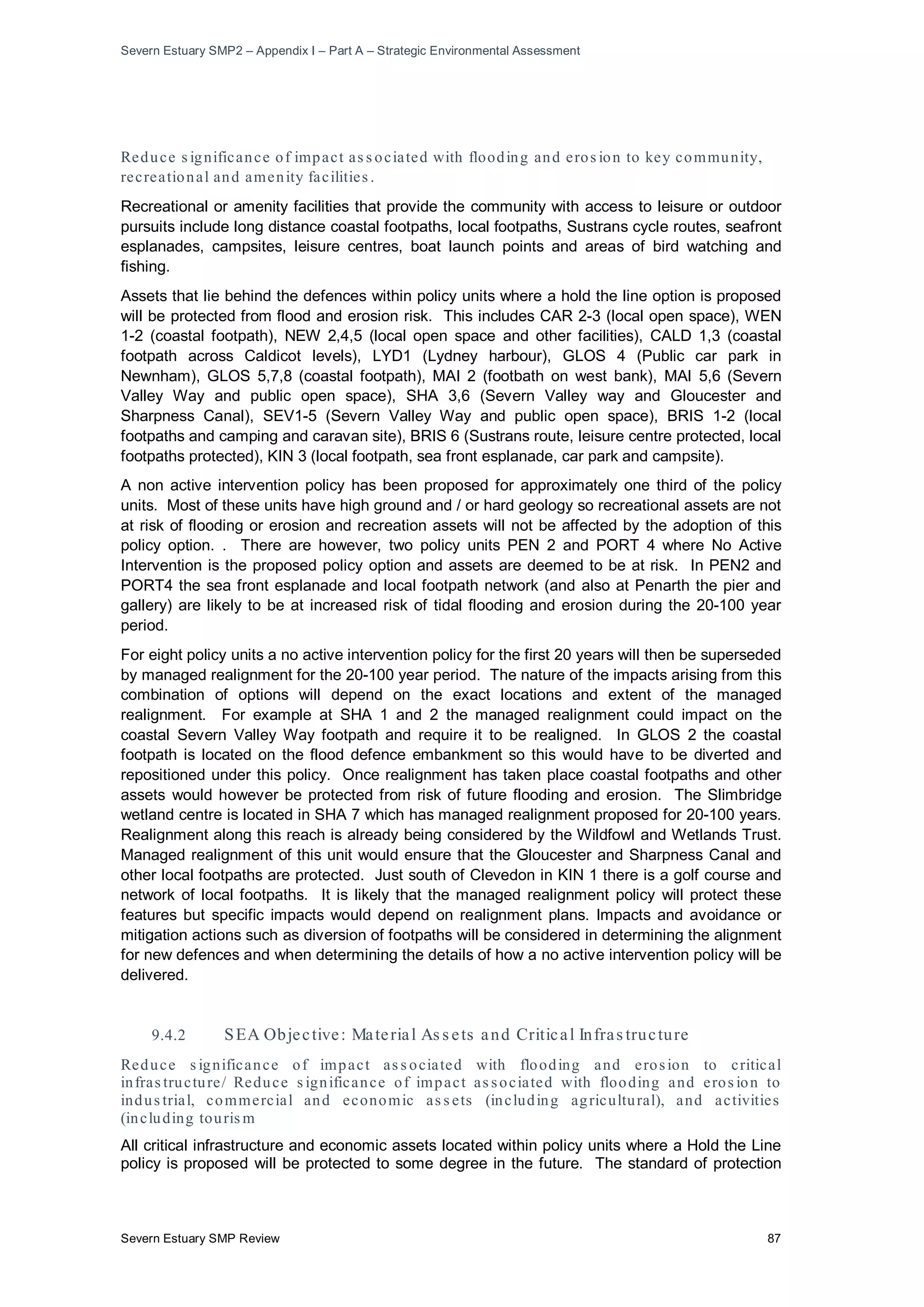 Severn Estuary SMP2 – Appendix I – Part A – Strategic Environmental Assessment
Severn Estuary SMP Review 87
Reduce s ignificance of impact as s ociated with flooding and eros ion to key community,
recreational and amenity facilities .
Recreational or amenity facilities that provide the community with access to leisure or outdoor
pursuits include long distance coastal footpaths, local footpaths, Sustrans cycle routes, seafront
esplanades, campsites, leisure centres, boat launch points and areas of bird watching and
fishing.
Assets that lie behind the defences within policy units where a hold the line option is proposed
will be protected from flood and erosion risk. This includes CAR 2-3 (local open space), WEN
1-2 (coastal footpath), NEW 2,4,5 (local open space and other facilities), CALD 1,3 (coastal
footpath across Caldicot levels), LYD1 (Lydney harbour), GLOS 4 (Public car park in
Newnham), GLOS 5,7,8 (coastal footpath), MAI 2 (footbath on west bank), MAI 5,6 (Severn
Valley Way and public open space), SHA 3,6 (Severn Valley way and Gloucester and
Sharpness Canal), SEV1-5 (Severn Valley Way and public open space), BRIS 1-2 (local
footpaths and camping and caravan site), BRIS 6 (Sustrans route, leisure centre protected, local
footpaths protected), KIN 3 (local footpath, sea front esplanade, car park and campsite).
A non active intervention policy has been proposed for approximately one third of the policy
units. Most of these units have high ground and / or hard geology so recreational assets are not
at risk of flooding or erosion and recreation assets will not be affected by the adoption of this
policy option. . There are however, two policy units PEN 2 and PORT 4 where No Active
Intervention is the proposed policy option and assets are deemed to be at risk. In PEN2 and
PORT4 the sea front esplanade and local footpath network (and also at Penarth the pier and
gallery) are likely to be at increased risk of tidal flooding and erosion during the 20-100 year
period.
For eight policy units a no active intervention policy for the first 20 years will then be superseded
by managed realignment for the 20-100 year period. The nature of the impacts arising from this
combination of options will depend on the exact locations and extent of the managed
realignment. For example at SHA 1 and 2 the managed realignment could impact on the
coastal Severn Valley Way footpath and require it to be realigned. In GLOS 2 the coastal
footpath is located on the flood defence embankment so this would have to be diverted and
repositioned under this policy. Once realignment has taken place coastal footpaths and other
assets would however be protected from risk of future flooding and erosion. The Slimbridge
wetland centre is located in SHA 7 which has managed realignment proposed for 20-100 years.
Realignment along this reach is already being considered by the Wildfowl and Wetlands Trust.
Managed realignment of this unit would ensure that the Gloucester and Sharpness Canal and
other local footpaths are protected. Just south of Clevedon in KIN 1 there is a golf course and
network of local footpaths. It is likely that the managed realignment policy will protect these
features but specific impacts would depend on realignment plans. Impacts and avoidance or
mitigation actions such as diversion of footpaths will be considered in determining the alignment
for new defences and when determining the details of how a no active intervention policy will be
delivered.
9.4.2 SEA Objective: Material As s ets and Critical Infras tructure
Reduce s ignificance of impact as s ociated with flooding and erosion to critical
infras tructure/ Reduce s ignificance of impact as sociated with flooding and eros ion to
indus trial, commercial and economic as s ets (including agricultural), and activities
(including touris m
All critical infrastructure and economic assets located within policy units where a Hold the Line
policy is proposed will be protected to some degree in the future. The standard of protection
 