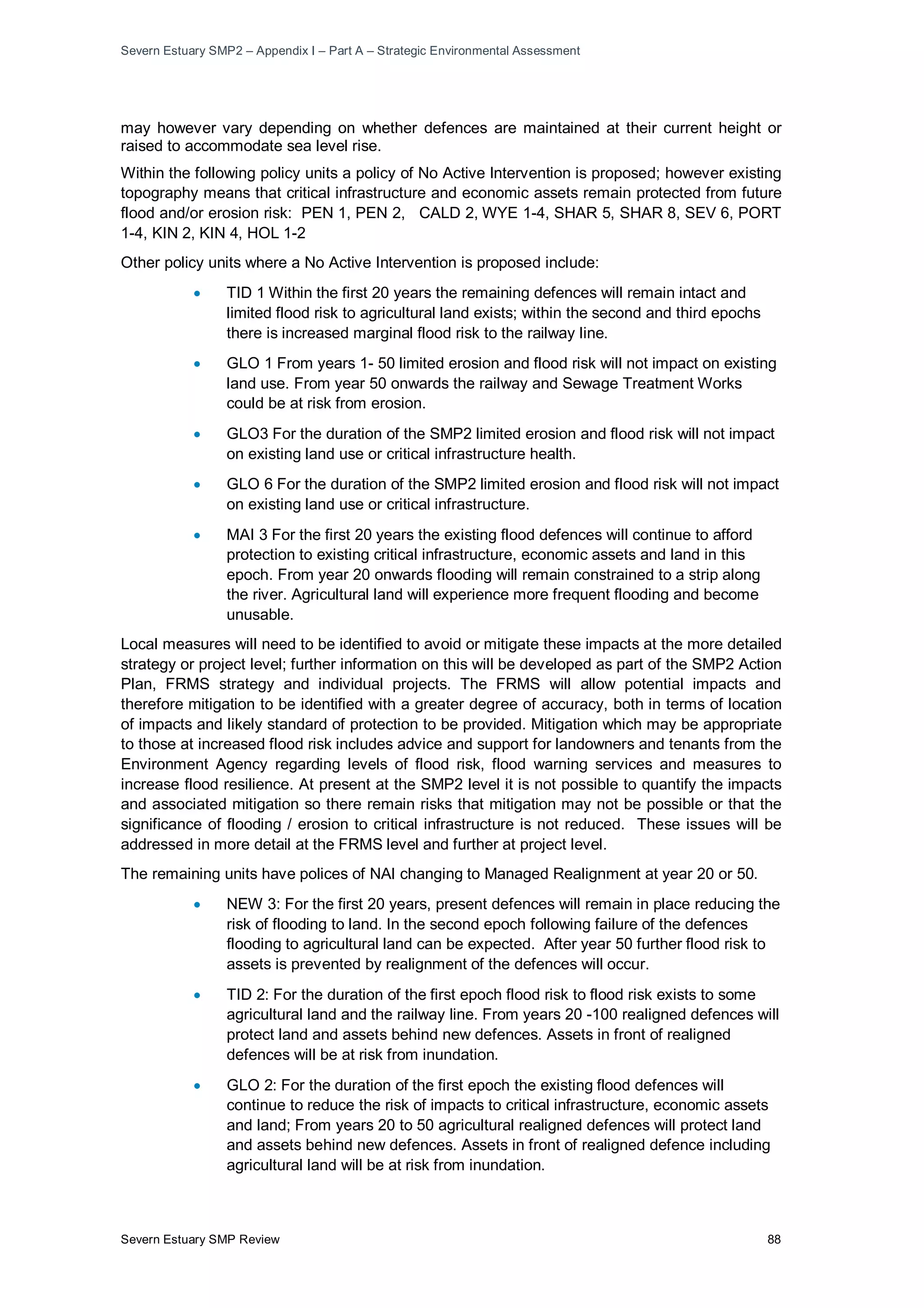 Severn Estuary SMP2 – Appendix I – Part A – Strategic Environmental Assessment
Severn Estuary SMP Review 88
may however vary depending on whether defences are maintained at their current height or
raised to accommodate sea level rise.
Within the following policy units a policy of No Active Intervention is proposed; however existing
topography means that critical infrastructure and economic assets remain protected from future
flood and/or erosion risk: PEN 1, PEN 2, CALD 2, WYE 1-4, SHAR 5, SHAR 8, SEV 6, PORT
1-4, KIN 2, KIN 4, HOL 1-2
Other policy units where a No Active Intervention is proposed include:
• TID 1 Within the first 20 years the remaining defences will remain intact and
limited flood risk to agricultural land exists; within the second and third epochs
there is increased marginal flood risk to the railway line.
• GLO 1 From years 1- 50 limited erosion and flood risk will not impact on existing
land use. From year 50 onwards the railway and Sewage Treatment Works
could be at risk from erosion.
• GLO3 For the duration of the SMP2 limited erosion and flood risk will not impact
on existing land use or critical infrastructure health.
• GLO 6 For the duration of the SMP2 limited erosion and flood risk will not impact
on existing land use or critical infrastructure.
• MAI 3 For the first 20 years the existing flood defences will continue to afford
protection to existing critical infrastructure, economic assets and land in this
epoch. From year 20 onwards flooding will remain constrained to a strip along
the river. Agricultural land will experience more frequent flooding and become
unusable.
Local measures will need to be identified to avoid or mitigate these impacts at the more detailed
strategy or project level; further information on this will be developed as part of the SMP2 Action
Plan, FRMS strategy and individual projects. The FRMS will allow potential impacts and
therefore mitigation to be identified with a greater degree of accuracy, both in terms of location
of impacts and likely standard of protection to be provided. Mitigation which may be appropriate
to those at increased flood risk includes advice and support for landowners and tenants from the
Environment Agency regarding levels of flood risk, flood warning services and measures to
increase flood resilience. At present at the SMP2 level it is not possible to quantify the impacts
and associated mitigation so there remain risks that mitigation may not be possible or that the
significance of flooding / erosion to critical infrastructure is not reduced. These issues will be
addressed in more detail at the FRMS level and further at project level.
The remaining units have polices of NAI changing to Managed Realignment at year 20 or 50.
• NEW 3: For the first 20 years, present defences will remain in place reducing the
risk of flooding to land. In the second epoch following failure of the defences
flooding to agricultural land can be expected. After year 50 further flood risk to
assets is prevented by realignment of the defences will occur.
• TID 2: For the duration of the first epoch flood risk to flood risk exists to some
agricultural land and the railway line. From years 20 -100 realigned defences will
protect land and assets behind new defences. Assets in front of realigned
defences will be at risk from inundation.
• GLO 2: For the duration of the first epoch the existing flood defences will
continue to reduce the risk of impacts to critical infrastructure, economic assets
and land; From years 20 to 50 agricultural realigned defences will protect land
and assets behind new defences. Assets in front of realigned defence including
agricultural land will be at risk from inundation.
 
