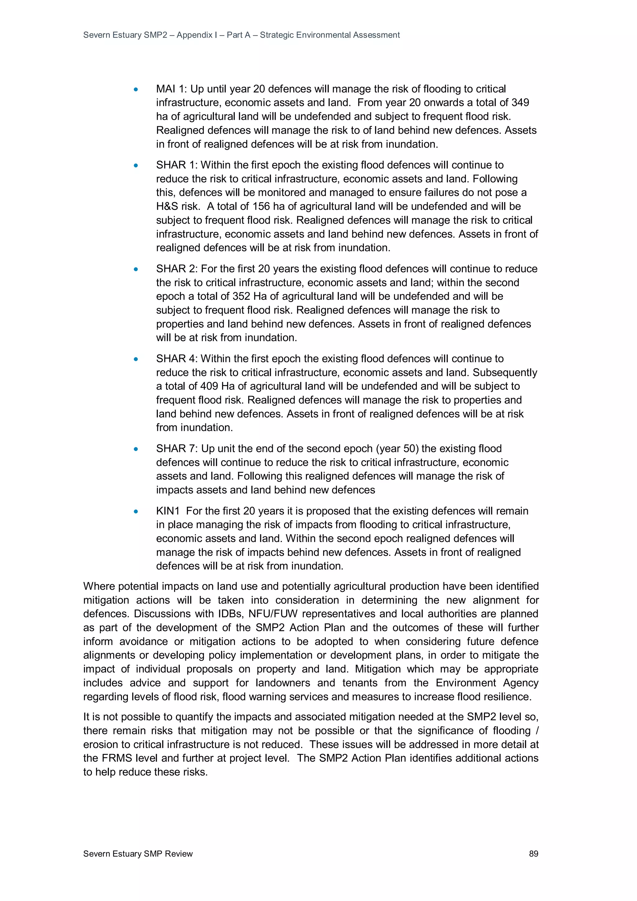 Severn Estuary SMP2 – Appendix I – Part A – Strategic Environmental Assessment
Severn Estuary SMP Review 89
• MAI 1: Up until year 20 defences will manage the risk of flooding to critical
infrastructure, economic assets and land. From year 20 onwards a total of 349
ha of agricultural land will be undefended and subject to frequent flood risk.
Realigned defences will manage the risk to of land behind new defences. Assets
in front of realigned defences will be at risk from inundation.
• SHAR 1: Within the first epoch the existing flood defences will continue to
reduce the risk to critical infrastructure, economic assets and land. Following
this, defences will be monitored and managed to ensure failures do not pose a
H&S risk. A total of 156 ha of agricultural land will be undefended and will be
subject to frequent flood risk. Realigned defences will manage the risk to critical
infrastructure, economic assets and land behind new defences. Assets in front of
realigned defences will be at risk from inundation.
• SHAR 2: For the first 20 years the existing flood defences will continue to reduce
the risk to critical infrastructure, economic assets and land; within the second
epoch a total of 352 Ha of agricultural land will be undefended and will be
subject to frequent flood risk. Realigned defences will manage the risk to
properties and land behind new defences. Assets in front of realigned defences
will be at risk from inundation.
• SHAR 4: Within the first epoch the existing flood defences will continue to
reduce the risk to critical infrastructure, economic assets and land. Subsequently
a total of 409 Ha of agricultural land will be undefended and will be subject to
frequent flood risk. Realigned defences will manage the risk to properties and
land behind new defences. Assets in front of realigned defences will be at risk
from inundation.
• SHAR 7: Up unit the end of the second epoch (year 50) the existing flood
defences will continue to reduce the risk to critical infrastructure, economic
assets and land. Following this realigned defences will manage the risk of
impacts assets and land behind new defences
• KIN1 For the first 20 years it is proposed that the existing defences will remain
in place managing the risk of impacts from flooding to critical infrastructure,
economic assets and land. Within the second epoch realigned defences will
manage the risk of impacts behind new defences. Assets in front of realigned
defences will be at risk from inundation.
Where potential impacts on land use and potentially agricultural production have been identified
mitigation actions will be taken into consideration in determining the new alignment for
defences. Discussions with IDBs, NFU/FUW representatives and local authorities are planned
as part of the development of the SMP2 Action Plan and the outcomes of these will further
inform avoidance or mitigation actions to be adopted to when considering future defence
alignments or developing policy implementation or development plans, in order to mitigate the
impact of individual proposals on property and land. Mitigation which may be appropriate
includes advice and support for landowners and tenants from the Environment Agency
regarding levels of flood risk, flood warning services and measures to increase flood resilience.
It is not possible to quantify the impacts and associated mitigation needed at the SMP2 level so,
there remain risks that mitigation may not be possible or that the significance of flooding /
erosion to critical infrastructure is not reduced. These issues will be addressed in more detail at
the FRMS level and further at project level. The SMP2 Action Plan identifies additional actions
to help reduce these risks.
 