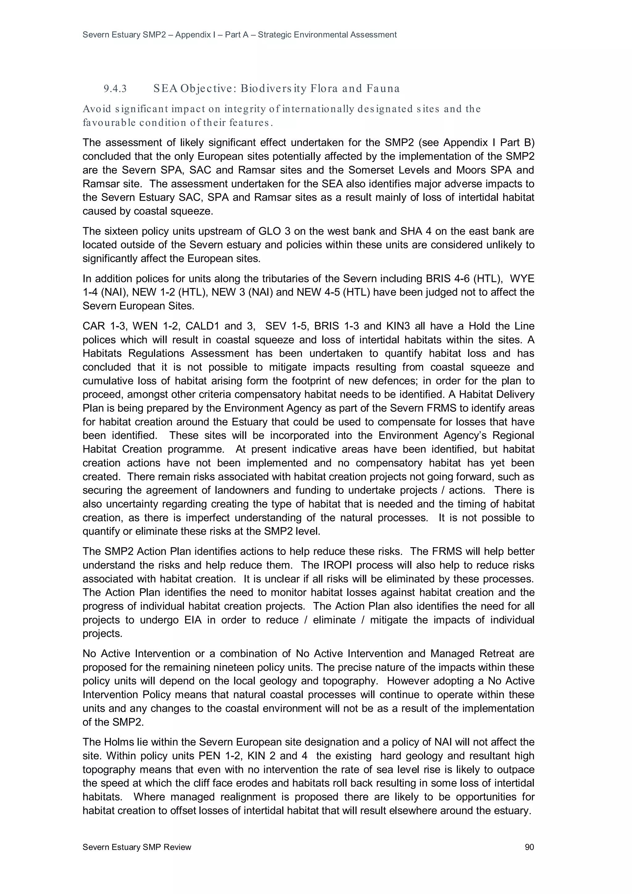 Severn Estuary SMP2 – Appendix I – Part A – Strategic Environmental Assessment
Severn Estuary SMP Review 90
9.4.3 SEA Objective: Biodivers ity Flora and Fauna
Avoid s ignificant impact on integrity of internationally des ignated s ites and the
favourable condition of their features .
The assessment of likely significant effect undertaken for the SMP2 (see Appendix I Part B)
concluded that the only European sites potentially affected by the implementation of the SMP2
are the Severn SPA, SAC and Ramsar sites and the Somerset Levels and Moors SPA and
Ramsar site. The assessment undertaken for the SEA also identifies major adverse impacts to
the Severn Estuary SAC, SPA and Ramsar sites as a result mainly of loss of intertidal habitat
caused by coastal squeeze.
The sixteen policy units upstream of GLO 3 on the west bank and SHA 4 on the east bank are
located outside of the Severn estuary and policies within these units are considered unlikely to
significantly affect the European sites.
In addition polices for units along the tributaries of the Severn including BRIS 4-6 (HTL), WYE
1-4 (NAI), NEW 1-2 (HTL), NEW 3 (NAI) and NEW 4-5 (HTL) have been judged not to affect the
Severn European Sites.
CAR 1-3, WEN 1-2, CALD1 and 3, SEV 1-5, BRIS 1-3 and KIN3 all have a Hold the Line
polices which will result in coastal squeeze and loss of intertidal habitats within the sites. A
Habitats Regulations Assessment has been undertaken to quantify habitat loss and has
concluded that it is not possible to mitigate impacts resulting from coastal squeeze and
cumulative loss of habitat arising form the footprint of new defences; in order for the plan to
proceed, amongst other criteria compensatory habitat needs to be identified. A Habitat Delivery
Plan is being prepared by the Environment Agency as part of the Severn FRMS to identify areas
for habitat creation around the Estuary that could be used to compensate for losses that have
been identified. These sites will be incorporated into the Environment Agency’s Regional
Habitat Creation programme. At present indicative areas have been identified, but habitat
creation actions have not been implemented and no compensatory habitat has yet been
created. There remain risks associated with habitat creation projects not going forward, such as
securing the agreement of landowners and funding to undertake projects / actions. There is
also uncertainty regarding creating the type of habitat that is needed and the timing of habitat
creation, as there is imperfect understanding of the natural processes. It is not possible to
quantify or eliminate these risks at the SMP2 level.
The SMP2 Action Plan identifies actions to help reduce these risks. The FRMS will help better
understand the risks and help reduce them. The IROPI process will also help to reduce risks
associated with habitat creation. It is unclear if all risks will be eliminated by these processes.
The Action Plan identifies the need to monitor habitat losses against habitat creation and the
progress of individual habitat creation projects. The Action Plan also identifies the need for all
projects to undergo EIA in order to reduce / eliminate / mitigate the impacts of individual
projects.
No Active Intervention or a combination of No Active Intervention and Managed Retreat are
proposed for the remaining nineteen policy units. The precise nature of the impacts within these
policy units will depend on the local geology and topography. However adopting a No Active
Intervention Policy means that natural coastal processes will continue to operate within these
units and any changes to the coastal environment will not be as a result of the implementation
of the SMP2.
The Holms lie within the Severn European site designation and a policy of NAI will not affect the
site. Within policy units PEN 1-2, KIN 2 and 4 the existing hard geology and resultant high
topography means that even with no intervention the rate of sea level rise is likely to outpace
the speed at which the cliff face erodes and habitats roll back resulting in some loss of intertidal
habitats. Where managed realignment is proposed there are likely to be opportunities for
habitat creation to offset losses of intertidal habitat that will result elsewhere around the estuary.
 