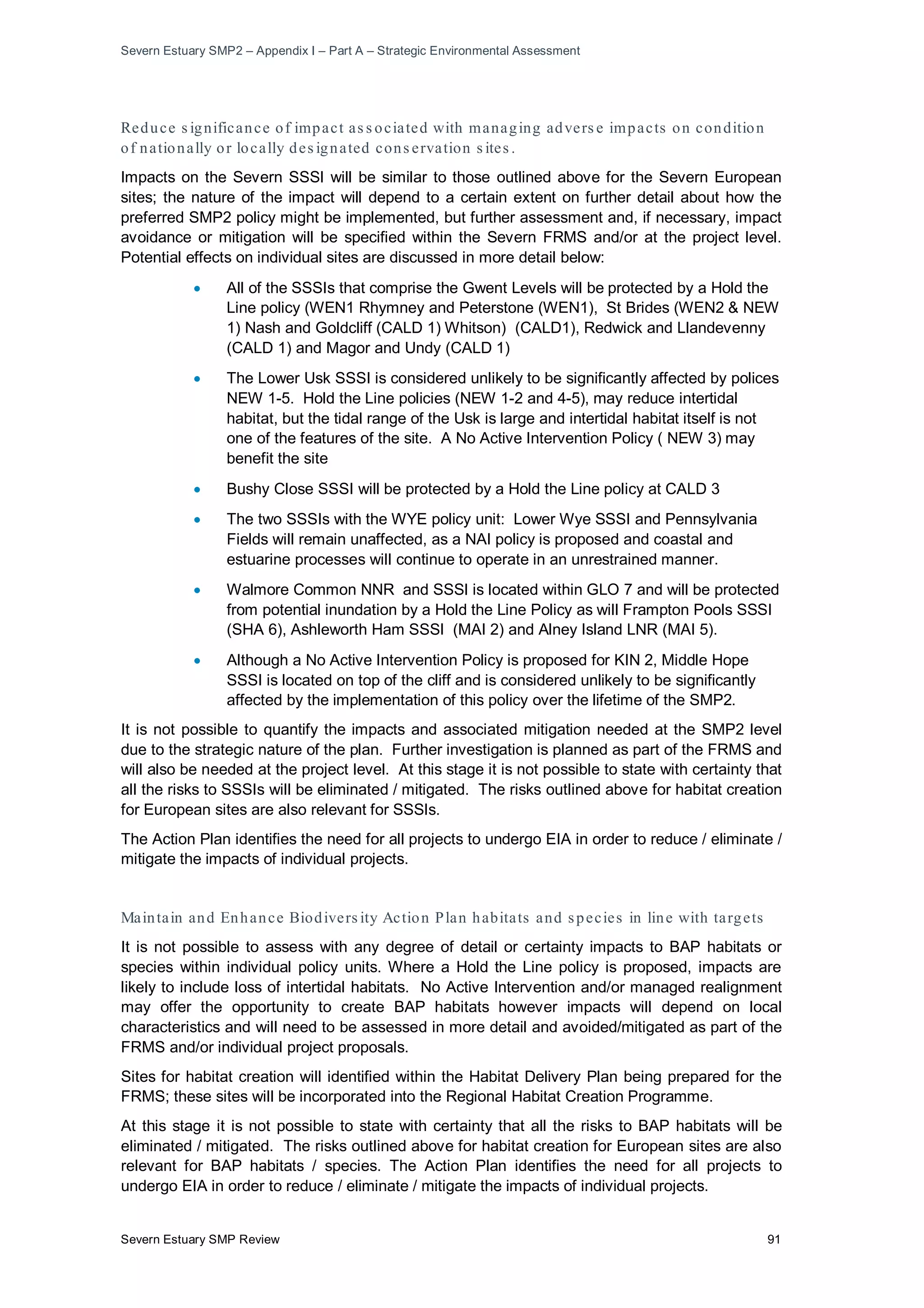 Severn Estuary SMP2 – Appendix I – Part A – Strategic Environmental Assessment
Severn Estuary SMP Review 91
Reduce s ignificance of impact as s ociated with managing advers e impacts on condition
of nationally or locally des ignated cons ervation s ites .
Impacts on the Severn SSSI will be similar to those outlined above for the Severn European
sites; the nature of the impact will depend to a certain extent on further detail about how the
preferred SMP2 policy might be implemented, but further assessment and, if necessary, impact
avoidance or mitigation will be specified within the Severn FRMS and/or at the project level.
Potential effects on individual sites are discussed in more detail below:
• All of the SSSIs that comprise the Gwent Levels will be protected by a Hold the
Line policy (WEN1 Rhymney and Peterstone (WEN1), St Brides (WEN2 & NEW
1) Nash and Goldcliff (CALD 1) Whitson) (CALD1), Redwick and Llandevenny
(CALD 1) and Magor and Undy (CALD 1)
• The Lower Usk SSSI is considered unlikely to be significantly affected by polices
NEW 1-5. Hold the Line policies (NEW 1-2 and 4-5), may reduce intertidal
habitat, but the tidal range of the Usk is large and intertidal habitat itself is not
one of the features of the site. A No Active Intervention Policy ( NEW 3) may
benefit the site
• Bushy Close SSSI will be protected by a Hold the Line policy at CALD 3
• The two SSSIs with the WYE policy unit: Lower Wye SSSI and Pennsylvania
Fields will remain unaffected, as a NAI policy is proposed and coastal and
estuarine processes will continue to operate in an unrestrained manner.
• Walmore Common NNR and SSSI is located within GLO 7 and will be protected
from potential inundation by a Hold the Line Policy as will Frampton Pools SSSI
(SHA 6), Ashleworth Ham SSSI (MAI 2) and Alney Island LNR (MAI 5).
• Although a No Active Intervention Policy is proposed for KIN 2, Middle Hope
SSSI is located on top of the cliff and is considered unlikely to be significantly
affected by the implementation of this policy over the lifetime of the SMP2.
It is not possible to quantify the impacts and associated mitigation needed at the SMP2 level
due to the strategic nature of the plan. Further investigation is planned as part of the FRMS and
will also be needed at the project level. At this stage it is not possible to state with certainty that
all the risks to SSSIs will be eliminated / mitigated. The risks outlined above for habitat creation
for European sites are also relevant for SSSIs.
The Action Plan identifies the need for all projects to undergo EIA in order to reduce / eliminate /
mitigate the impacts of individual projects.
Maintain and Enhance Biodivers ity Action Plan habitats and species in line with targets
It is not possible to assess with any degree of detail or certainty impacts to BAP habitats or
species within individual policy units. Where a Hold the Line policy is proposed, impacts are
likely to include loss of intertidal habitats. No Active Intervention and/or managed realignment
may offer the opportunity to create BAP habitats however impacts will depend on local
characteristics and will need to be assessed in more detail and avoided/mitigated as part of the
FRMS and/or individual project proposals.
Sites for habitat creation will identified within the Habitat Delivery Plan being prepared for the
FRMS; these sites will be incorporated into the Regional Habitat Creation Programme.
At this stage it is not possible to state with certainty that all the risks to BAP habitats will be
eliminated / mitigated. The risks outlined above for habitat creation for European sites are also
relevant for BAP habitats / species. The Action Plan identifies the need for all projects to
undergo EIA in order to reduce / eliminate / mitigate the impacts of individual projects.
 