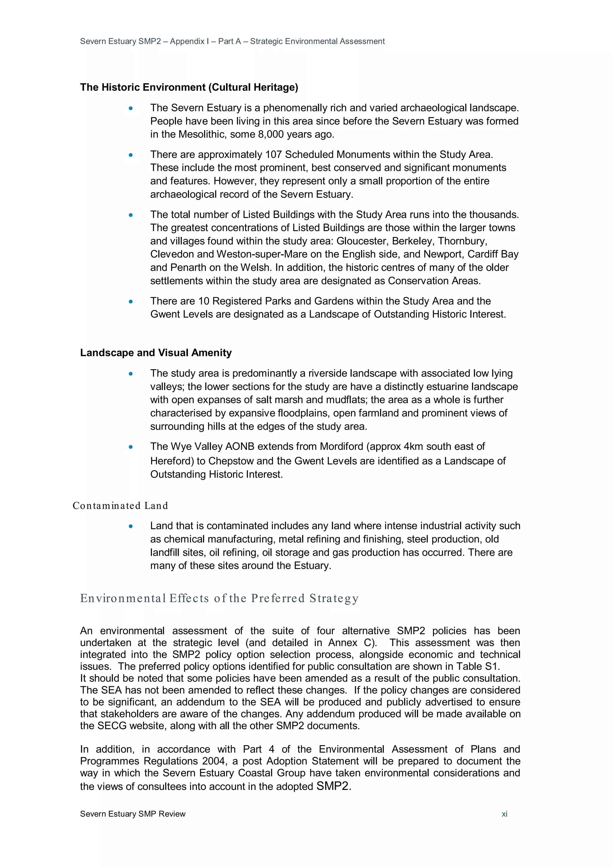 Severn Estuary SMP2 – Appendix I – Part A – Strategic Environmental Assessment
Severn Estuary SMP Review xi
The Historic Environment (Cultural Heritage)
• The Severn Estuary is a phenomenally rich and varied archaeological landscape.
People have been living in this area since before the Severn Estuary was formed
in the Mesolithic, some 8,000 years ago.
• There are approximately 107 Scheduled Monuments within the Study Area.
These include the most prominent, best conserved and significant monuments
and features. However, they represent only a small proportion of the entire
archaeological record of the Severn Estuary.
• The total number of Listed Buildings with the Study Area runs into the thousands.
The greatest concentrations of Listed Buildings are those within the larger towns
and villages found within the study area: Gloucester, Berkeley, Thornbury,
Clevedon and Weston-super-Mare on the English side, and Newport, Cardiff Bay
and Penarth on the Welsh. In addition, the historic centres of many of the older
settlements within the study area are designated as Conservation Areas.
• There are 10 Registered Parks and Gardens within the Study Area and the
Gwent Levels are designated as a Landscape of Outstanding Historic Interest.
Landscape and Visual Amenity
• The study area is predominantly a riverside landscape with associated low lying
valleys; the lower sections for the study are have a distinctly estuarine landscape
with open expanses of salt marsh and mudflats; the area as a whole is further
characterised by expansive floodplains, open farmland and prominent views of
surrounding hills at the edges of the study area.
• The Wye Valley AONB extends from Mordiford (approx 4km south east of
Hereford) to Chepstow and the Gwent Levels are identified as a Landscape of
Outstanding Historic Interest.
Contaminated Land
• Land that is contaminated includes any land where intense industrial activity such
as chemical manufacturing, metal refining and finishing, steel production, old
landfill sites, oil refining, oil storage and gas production has occurred. There are
many of these sites around the Estuary.
Environmental Effects of the Preferred Strategy
An environmental assessment of the suite of four alternative SMP2 policies has been
undertaken at the strategic level (and detailed in Annex C). This assessment was then
integrated into the SMP2 policy option selection process, alongside economic and technical
issues. The preferred policy options identified for public consultation are shown in Table S1.
It should be noted that some policies have been amended as a result of the public consultation.
The SEA has not been amended to reflect these changes. If the policy changes are considered
to be significant, an addendum to the SEA will be produced and publicly advertised to ensure
that stakeholders are aware of the changes. Any addendum produced will be made available on
the SECG website, along with all the other SMP2 documents.
In addition, in accordance with Part 4 of the Environmental Assessment of Plans and
Programmes Regulations 2004, a post Adoption Statement will be prepared to document the
way in which the Severn Estuary Coastal Group have taken environmental considerations and
the views of consultees into account in the adopted SMP2.
 
