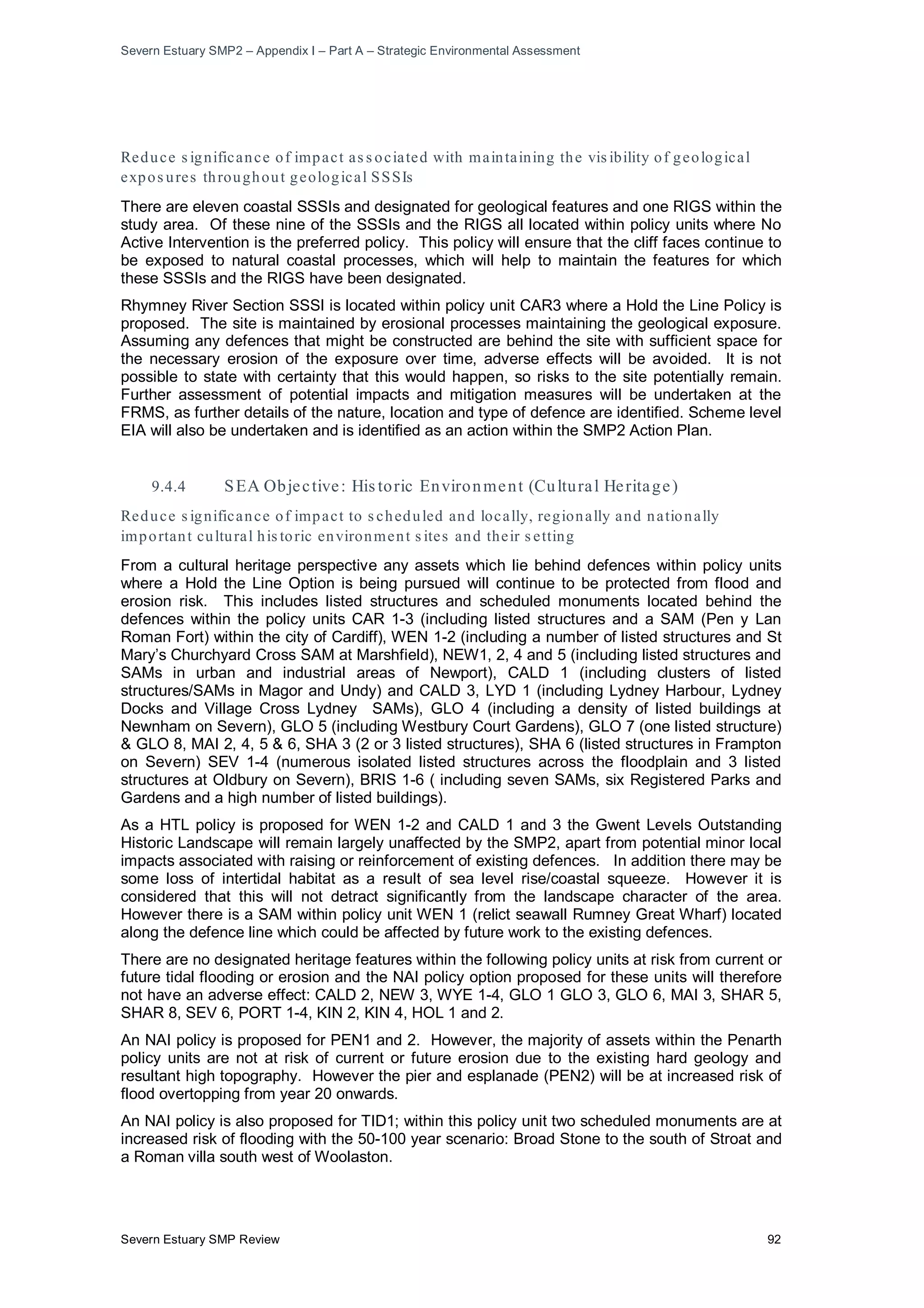 Severn Estuary SMP2 – Appendix I – Part A – Strategic Environmental Assessment
Severn Estuary SMP Review 92
Reduce s ignificance of impact as s ociated with maintaining the vis ibility of geological
expos ures throughout geological SSSIs
There are eleven coastal SSSIs and designated for geological features and one RIGS within the
study area. Of these nine of the SSSIs and the RIGS all located within policy units where No
Active Intervention is the preferred policy. This policy will ensure that the cliff faces continue to
be exposed to natural coastal processes, which will help to maintain the features for which
these SSSIs and the RIGS have been designated.
Rhymney River Section SSSI is located within policy unit CAR3 where a Hold the Line Policy is
proposed. The site is maintained by erosional processes maintaining the geological exposure.
Assuming any defences that might be constructed are behind the site with sufficient space for
the necessary erosion of the exposure over time, adverse effects will be avoided. It is not
possible to state with certainty that this would happen, so risks to the site potentially remain.
Further assessment of potential impacts and mitigation measures will be undertaken at the
FRMS, as further details of the nature, location and type of defence are identified. Scheme level
EIA will also be undertaken and is identified as an action within the SMP2 Action Plan.
9.4.4 SEA Objective: His toric Environment (Cultural Heritage)
Reduce s ignificance of impact to s cheduled and locally, regionally and nationally
important cultural his toric environment s ites and their s etting
From a cultural heritage perspective any assets which lie behind defences within policy units
where a Hold the Line Option is being pursued will continue to be protected from flood and
erosion risk. This includes listed structures and scheduled monuments located behind the
defences within the policy units CAR 1-3 (including listed structures and a SAM (Pen y Lan
Roman Fort) within the city of Cardiff), WEN 1-2 (including a number of listed structures and St
Mary’s Churchyard Cross SAM at Marshfield), NEW1, 2, 4 and 5 (including listed structures and
SAMs in urban and industrial areas of Newport), CALD 1 (including clusters of listed
structures/SAMs in Magor and Undy) and CALD 3, LYD 1 (including Lydney Harbour, Lydney
Docks and Village Cross Lydney SAMs), GLO 4 (including a density of listed buildings at
Newnham on Severn), GLO 5 (including Westbury Court Gardens), GLO 7 (one listed structure)
& GLO 8, MAI 2, 4, 5 & 6, SHA 3 (2 or 3 listed structures), SHA 6 (listed structures in Frampton
on Severn) SEV 1-4 (numerous isolated listed structures across the floodplain and 3 listed
structures at Oldbury on Severn), BRIS 1-6 ( including seven SAMs, six Registered Parks and
Gardens and a high number of listed buildings).
As a HTL policy is proposed for WEN 1-2 and CALD 1 and 3 the Gwent Levels Outstanding
Historic Landscape will remain largely unaffected by the SMP2, apart from potential minor local
impacts associated with raising or reinforcement of existing defences. In addition there may be
some loss of intertidal habitat as a result of sea level rise/coastal squeeze. However it is
considered that this will not detract significantly from the landscape character of the area.
However there is a SAM within policy unit WEN 1 (relict seawall Rumney Great Wharf) located
along the defence line which could be affected by future work to the existing defences.
There are no designated heritage features within the following policy units at risk from current or
future tidal flooding or erosion and the NAI policy option proposed for these units will therefore
not have an adverse effect: CALD 2, NEW 3, WYE 1-4, GLO 1 GLO 3, GLO 6, MAI 3, SHAR 5,
SHAR 8, SEV 6, PORT 1-4, KIN 2, KIN 4, HOL 1 and 2.
An NAI policy is proposed for PEN1 and 2. However, the majority of assets within the Penarth
policy units are not at risk of current or future erosion due to the existing hard geology and
resultant high topography. However the pier and esplanade (PEN2) will be at increased risk of
flood overtopping from year 20 onwards.
An NAI policy is also proposed for TID1; within this policy unit two scheduled monuments are at
increased risk of flooding with the 50-100 year scenario: Broad Stone to the south of Stroat and
a Roman villa south west of Woolaston.
 