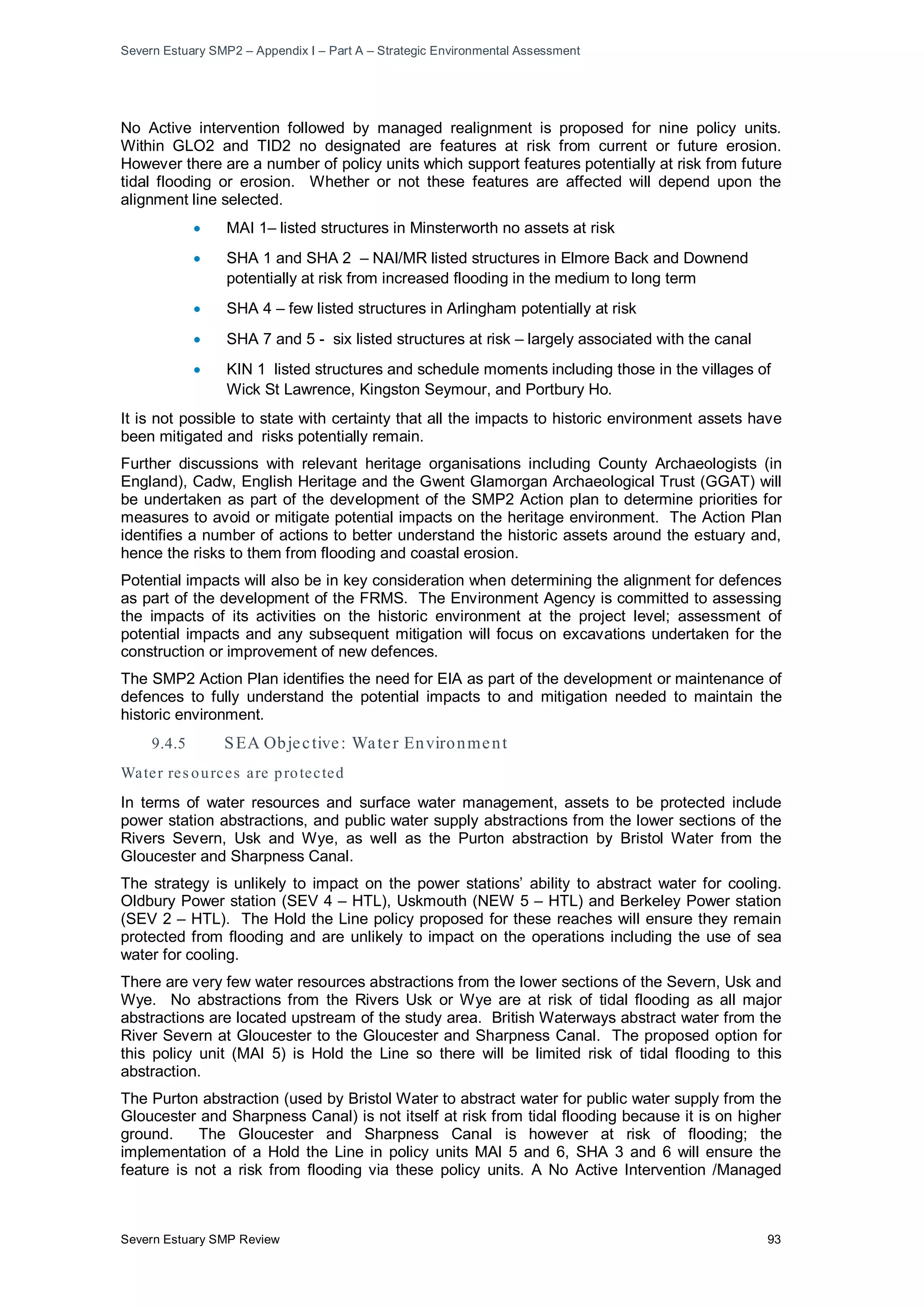 Severn Estuary SMP2 – Appendix I – Part A – Strategic Environmental Assessment
Severn Estuary SMP Review 93
No Active intervention followed by managed realignment is proposed for nine policy units.
Within GLO2 and TID2 no designated are features at risk from current or future erosion.
However there are a number of policy units which support features potentially at risk from future
tidal flooding or erosion. Whether or not these features are affected will depend upon the
alignment line selected.
• MAI 1– listed structures in Minsterworth no assets at risk
• SHA 1 and SHA 2 – NAI/MR listed structures in Elmore Back and Downend
potentially at risk from increased flooding in the medium to long term
• SHA 4 – few listed structures in Arlingham potentially at risk
• SHA 7 and 5 - six listed structures at risk – largely associated with the canal
• KIN 1 listed structures and schedule moments including those in the villages of
Wick St Lawrence, Kingston Seymour, and Portbury Ho.
It is not possible to state with certainty that all the impacts to historic environment assets have
been mitigated and risks potentially remain.
Further discussions with relevant heritage organisations including County Archaeologists (in
England), Cadw, English Heritage and the Gwent Glamorgan Archaeological Trust (GGAT) will
be undertaken as part of the development of the SMP2 Action plan to determine priorities for
measures to avoid or mitigate potential impacts on the heritage environment. The Action Plan
identifies a number of actions to better understand the historic assets around the estuary and,
hence the risks to them from flooding and coastal erosion.
Potential impacts will also be in key consideration when determining the alignment for defences
as part of the development of the FRMS. The Environment Agency is committed to assessing
the impacts of its activities on the historic environment at the project level; assessment of
potential impacts and any subsequent mitigation will focus on excavations undertaken for the
construction or improvement of new defences.
The SMP2 Action Plan identifies the need for EIA as part of the development or maintenance of
defences to fully understand the potential impacts to and mitigation needed to maintain the
historic environment.
9.4.5 SEA Objective: Water Environment
Water res ources are protected
In terms of water resources and surface water management, assets to be protected include
power station abstractions, and public water supply abstractions from the lower sections of the
Rivers Severn, Usk and Wye, as well as the Purton abstraction by Bristol Water from the
Gloucester and Sharpness Canal.
The strategy is unlikely to impact on the power stations’ ability to abstract water for cooling.
Oldbury Power station (SEV 4 – HTL), Uskmouth (NEW 5 – HTL) and Berkeley Power station
(SEV 2 – HTL). The Hold the Line policy proposed for these reaches will ensure they remain
protected from flooding and are unlikely to impact on the operations including the use of sea
water for cooling.
There are very few water resources abstractions from the lower sections of the Severn, Usk and
Wye. No abstractions from the Rivers Usk or Wye are at risk of tidal flooding as all major
abstractions are located upstream of the study area. British Waterways abstract water from the
River Severn at Gloucester to the Gloucester and Sharpness Canal. The proposed option for
this policy unit (MAI 5) is Hold the Line so there will be limited risk of tidal flooding to this
abstraction.
The Purton abstraction (used by Bristol Water to abstract water for public water supply from the
Gloucester and Sharpness Canal) is not itself at risk from tidal flooding because it is on higher
ground. The Gloucester and Sharpness Canal is however at risk of flooding; the
implementation of a Hold the Line in policy units MAI 5 and 6, SHA 3 and 6 will ensure the
feature is not a risk from flooding via these policy units. A No Active Intervention /Managed
 