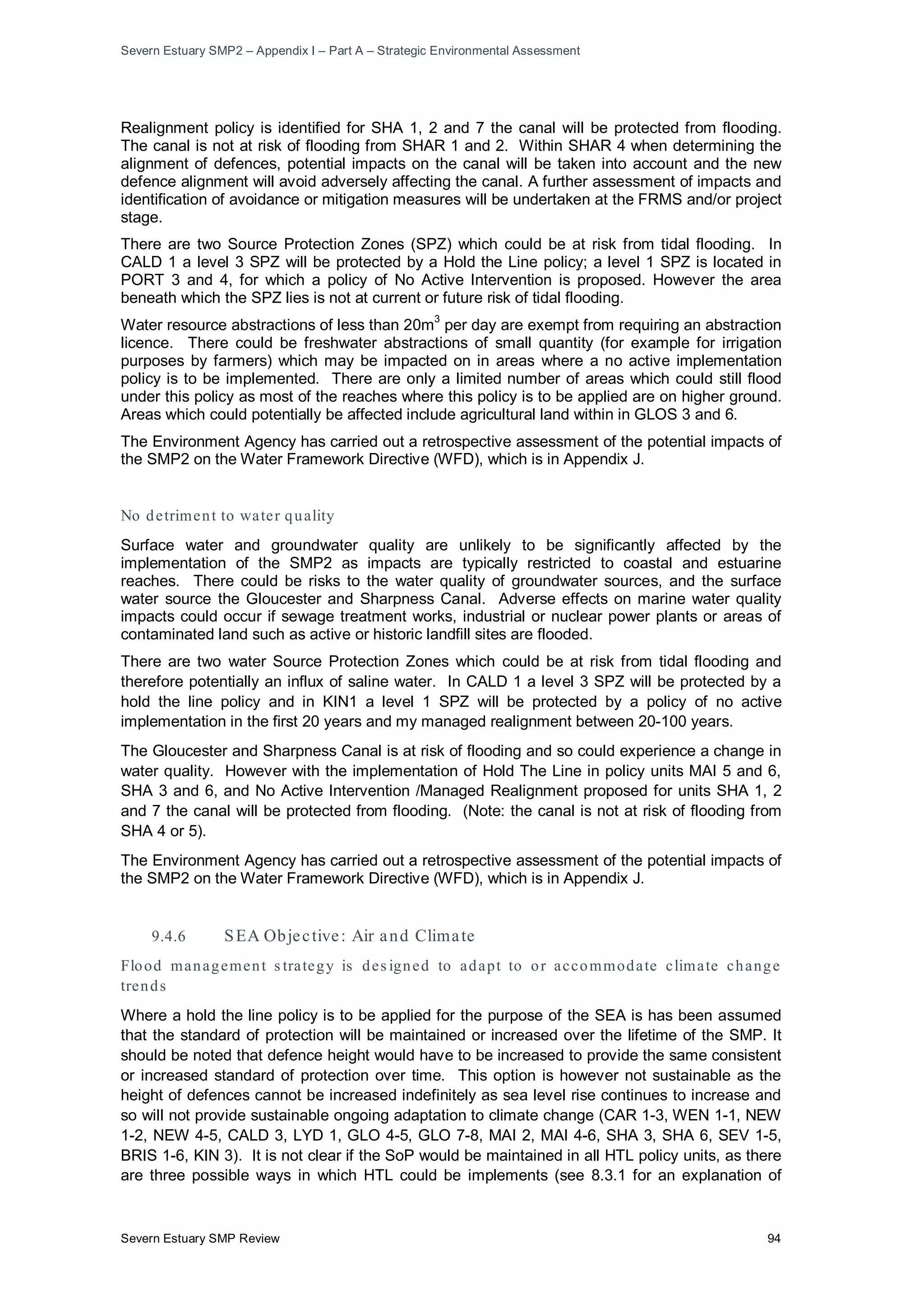 Severn Estuary SMP2 – Appendix I – Part A – Strategic Environmental Assessment
Severn Estuary SMP Review 94
Realignment policy is identified for SHA 1, 2 and 7 the canal will be protected from flooding.
The canal is not at risk of flooding from SHAR 1 and 2. Within SHAR 4 when determining the
alignment of defences, potential impacts on the canal will be taken into account and the new
defence alignment will avoid adversely affecting the canal. A further assessment of impacts and
identification of avoidance or mitigation measures will be undertaken at the FRMS and/or project
stage.
There are two Source Protection Zones (SPZ) which could be at risk from tidal flooding. In
CALD 1 a level 3 SPZ will be protected by a Hold the Line policy; a level 1 SPZ is located in
PORT 3 and 4, for which a policy of No Active Intervention is proposed. However the area
beneath which the SPZ lies is not at current or future risk of tidal flooding.
Water resource abstractions of less than 20m
3
per day are exempt from requiring an abstraction
licence. There could be freshwater abstractions of small quantity (for example for irrigation
purposes by farmers) which may be impacted on in areas where a no active implementation
policy is to be implemented. There are only a limited number of areas which could still flood
under this policy as most of the reaches where this policy is to be applied are on higher ground.
Areas which could potentially be affected include agricultural land within in GLOS 3 and 6.
The Environment Agency has carried out a retrospective assessment of the potential impacts of
the SMP2 on the Water Framework Directive (WFD), which is in Appendix J.
No detriment to water quality
Surface water and groundwater quality are unlikely to be significantly affected by the
implementation of the SMP2 as impacts are typically restricted to coastal and estuarine
reaches. There could be risks to the water quality of groundwater sources, and the surface
water source the Gloucester and Sharpness Canal. Adverse effects on marine water quality
impacts could occur if sewage treatment works, industrial or nuclear power plants or areas of
contaminated land such as active or historic landfill sites are flooded.
There are two water Source Protection Zones which could be at risk from tidal flooding and
therefore potentially an influx of saline water. In CALD 1 a level 3 SPZ will be protected by a
hold the line policy and in KIN1 a level 1 SPZ will be protected by a policy of no active
implementation in the first 20 years and my managed realignment between 20-100 years.
The Gloucester and Sharpness Canal is at risk of flooding and so could experience a change in
water quality. However with the implementation of Hold The Line in policy units MAI 5 and 6,
SHA 3 and 6, and No Active Intervention /Managed Realignment proposed for units SHA 1, 2
and 7 the canal will be protected from flooding. (Note: the canal is not at risk of flooding from
SHA 4 or 5).
The Environment Agency has carried out a retrospective assessment of the potential impacts of
the SMP2 on the Water Framework Directive (WFD), which is in Appendix J.
9.4.6 SEA Objective: Air and Climate
Flood management s trategy is des igned to adapt to or accommodate climate change
trends
Where a hold the line policy is to be applied for the purpose of the SEA is has been assumed
that the standard of protection will be maintained or increased over the lifetime of the SMP. It
should be noted that defence height would have to be increased to provide the same consistent
or increased standard of protection over time. This option is however not sustainable as the
height of defences cannot be increased indefinitely as sea level rise continues to increase and
so will not provide sustainable ongoing adaptation to climate change (CAR 1-3, WEN 1-1, NEW
1-2, NEW 4-5, CALD 3, LYD 1, GLO 4-5, GLO 7-8, MAI 2, MAI 4-6, SHA 3, SHA 6, SEV 1-5,
BRIS 1-6, KIN 3). It is not clear if the SoP would be maintained in all HTL policy units, as there
are three possible ways in which HTL could be implements (see 8.3.1 for an explanation of
 