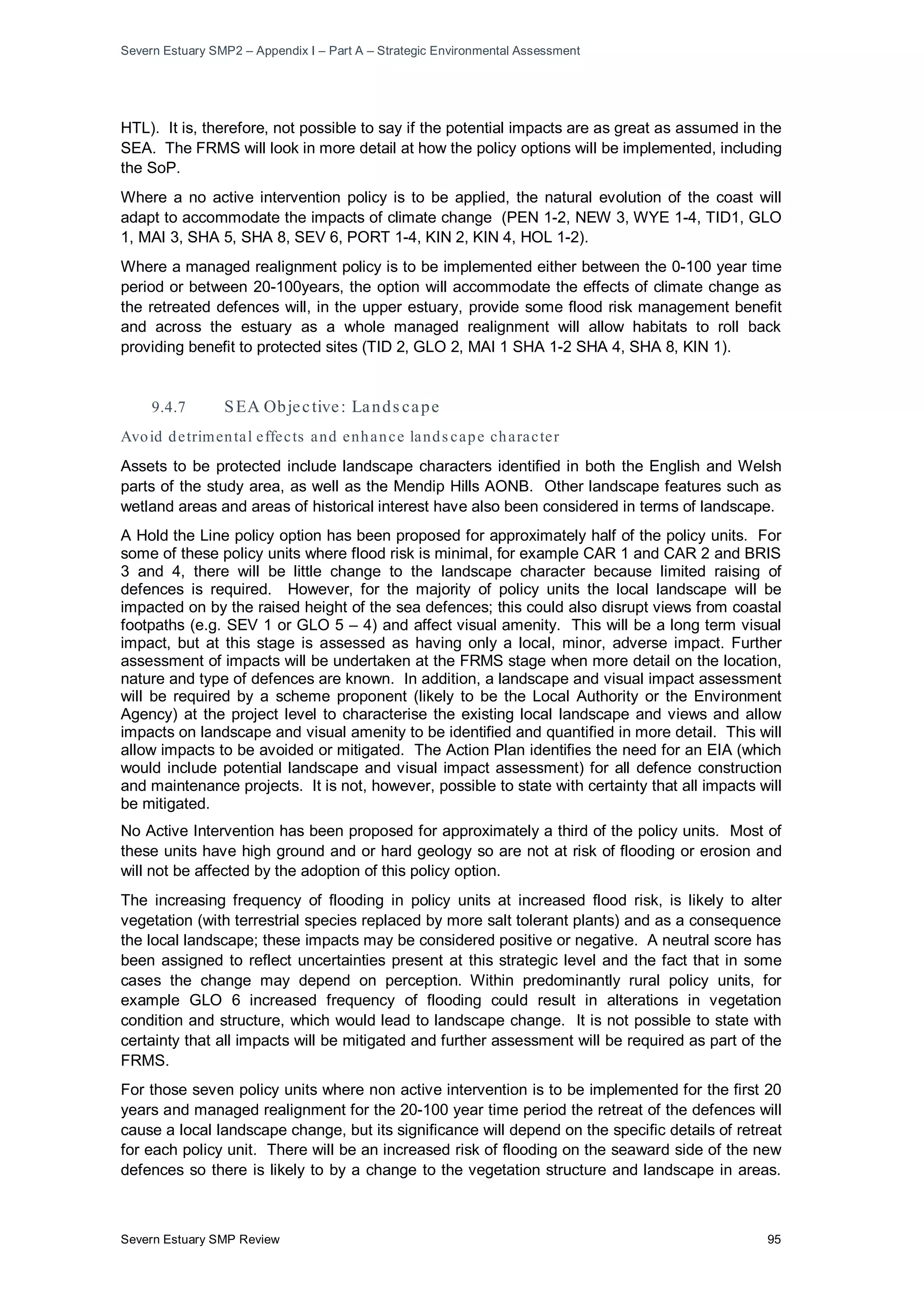 Severn Estuary SMP2 – Appendix I – Part A – Strategic Environmental Assessment
Severn Estuary SMP Review 95
HTL). It is, therefore, not possible to say if the potential impacts are as great as assumed in the
SEA. The FRMS will look in more detail at how the policy options will be implemented, including
the SoP.
Where a no active intervention policy is to be applied, the natural evolution of the coast will
adapt to accommodate the impacts of climate change (PEN 1-2, NEW 3, WYE 1-4, TID1, GLO
1, MAI 3, SHA 5, SHA 8, SEV 6, PORT 1-4, KIN 2, KIN 4, HOL 1-2).
Where a managed realignment policy is to be implemented either between the 0-100 year time
period or between 20-100years, the option will accommodate the effects of climate change as
the retreated defences will, in the upper estuary, provide some flood risk management benefit
and across the estuary as a whole managed realignment will allow habitats to roll back
providing benefit to protected sites (TID 2, GLO 2, MAI 1 SHA 1-2 SHA 4, SHA 8, KIN 1).
9.4.7 SEA Objective: Lands cape
Avoid detrimental effects and enhance lands cape character
Assets to be protected include landscape characters identified in both the English and Welsh
parts of the study area, as well as the Mendip Hills AONB. Other landscape features such as
wetland areas and areas of historical interest have also been considered in terms of landscape.
A Hold the Line policy option has been proposed for approximately half of the policy units. For
some of these policy units where flood risk is minimal, for example CAR 1 and CAR 2 and BRIS
3 and 4, there will be little change to the landscape character because limited raising of
defences is required. However, for the majority of policy units the local landscape will be
impacted on by the raised height of the sea defences; this could also disrupt views from coastal
footpaths (e.g. SEV 1 or GLO 5 – 4) and affect visual amenity. This will be a long term visual
impact, but at this stage is assessed as having only a local, minor, adverse impact. Further
assessment of impacts will be undertaken at the FRMS stage when more detail on the location,
nature and type of defences are known. In addition, a landscape and visual impact assessment
will be required by a scheme proponent (likely to be the Local Authority or the Environment
Agency) at the project level to characterise the existing local landscape and views and allow
impacts on landscape and visual amenity to be identified and quantified in more detail. This will
allow impacts to be avoided or mitigated. The Action Plan identifies the need for an EIA (which
would include potential landscape and visual impact assessment) for all defence construction
and maintenance projects. It is not, however, possible to state with certainty that all impacts will
be mitigated.
No Active Intervention has been proposed for approximately a third of the policy units. Most of
these units have high ground and or hard geology so are not at risk of flooding or erosion and
will not be affected by the adoption of this policy option.
The increasing frequency of flooding in policy units at increased flood risk, is likely to alter
vegetation (with terrestrial species replaced by more salt tolerant plants) and as a consequence
the local landscape; these impacts may be considered positive or negative. A neutral score has
been assigned to reflect uncertainties present at this strategic level and the fact that in some
cases the change may depend on perception. Within predominantly rural policy units, for
example GLO 6 increased frequency of flooding could result in alterations in vegetation
condition and structure, which would lead to landscape change. It is not possible to state with
certainty that all impacts will be mitigated and further assessment will be required as part of the
FRMS.
For those seven policy units where non active intervention is to be implemented for the first 20
years and managed realignment for the 20-100 year time period the retreat of the defences will
cause a local landscape change, but its significance will depend on the specific details of retreat
for each policy unit. There will be an increased risk of flooding on the seaward side of the new
defences so there is likely to by a change to the vegetation structure and landscape in areas.
 